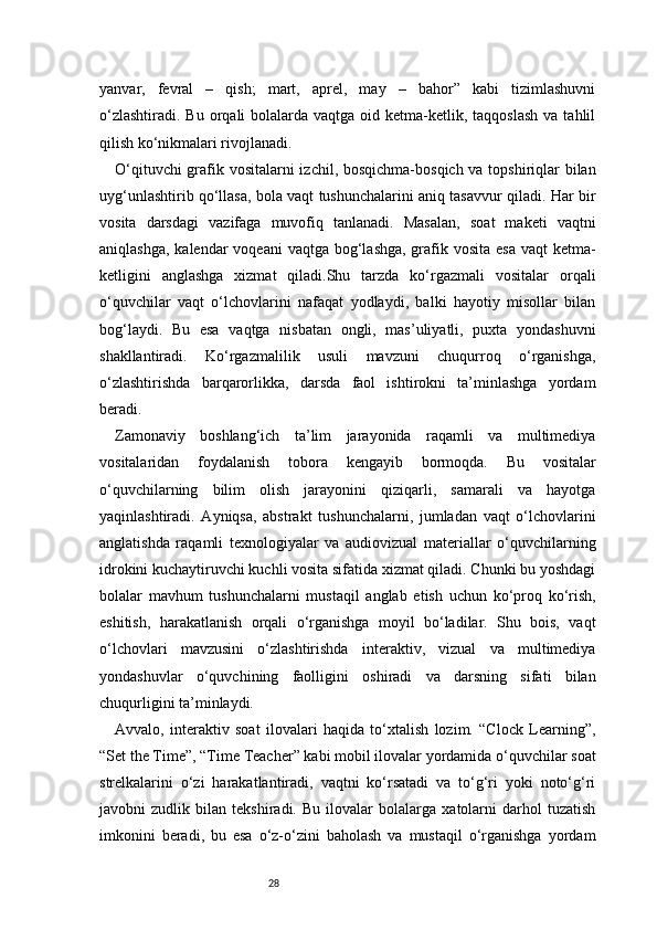 28yanvar,   fevral   –   qish;   mart,   aprel,   may   –   bahor”   kabi   tizimlashuvni
o‘zlashtiradi.  Bu  orqali  bolalarda  vaqtga oid  ketma-ketlik,  taqqoslash   va tahlil
qilish ko‘nikmalari rivojlanadi.
O‘qituvchi  grafik vositalarni izchil, bosqichma-bosqich va topshiriqlar  bilan
uyg‘unlashtirib qo‘llasa, bola vaqt tushunchalarini aniq tasavvur qiladi. Har bir
vosita   darsdagi   vazifaga   muvofiq   tanlanadi.   Masalan,   soat   maketi   vaqtni
aniqlashga,  kalendar  voqeani  vaqtga bog‘lashga, grafik vosita esa  vaqt  ketma-
ketligini   anglashga   xizmat   qiladi.Shu   tarzda   ko‘rgazmali   vositalar   orqali
o‘quvchilar   vaqt   o‘lchovlarini   nafaqat   yodlaydi,   balki   hayotiy   misollar   bilan
bog‘laydi.   Bu   esa   vaqtga   nisbatan   ongli,   mas’uliyatli,   puxta   yondashuvni
shakllantiradi.   Ko‘rgazmalilik   usuli   mavzuni   chuqurroq   o‘rganishga,
o‘zlashtirishda   barqarorlikka,   darsda   faol   ishtirokni   ta’minlashga   yordam
beradi.
Zamonaviy   boshlang‘ich   ta’lim   jarayonida   raqamli   va   multimediya
vositalaridan   foydalanish   tobora   kengayib   bormoqda.   Bu   vositalar
o‘quvchilarning   bilim   olish   jarayonini   qiziqarli,   samarali   va   hayotga
yaqinlashtiradi.   Ayniqsa,   abstrakt   tushunchalarni,   jumladan   vaqt   o‘lchovlarini
anglatishda   raqamli   texnologiyalar   va   audiovizual   materiallar   o‘quvchilarning
idrokini kuchaytiruvchi kuchli vosita sifatida xizmat qiladi. Chunki bu yoshdagi
bolalar   mavhum   tushunchalarni   mustaqil   anglab   etish   uchun   ko‘proq   ko‘rish,
eshitish,   harakatlanish   orqali   o‘rganishga   moyil   bo‘ladilar.   Shu   bois,   vaqt
o‘lchovlari   mavzusini   o‘zlashtirishda   interaktiv,   vizual   va   multimediya
yondashuvlar   o‘quvchining   faolligini   oshiradi   va   darsning   sifati   bilan
chuqurligini ta’minlaydi.
Avvalo,   interaktiv   soat   ilovalari   haqida   to‘xtalish   lozim.   “Clock   Learning”,
“Set the Time”, “Time Teacher” kabi mobil ilovalar yordamida o‘quvchilar soat
strelkalarini   o‘zi   harakatlantiradi,   vaqtni   ko‘rsatadi   va   to‘g‘ri   yoki   noto‘g‘ri
javobni   zudlik   bilan   tekshiradi.   Bu   ilovalar   bolalarga   xatolarni   darhol   tuzatish
imkonini   beradi,   bu   esa   o‘z-o‘zini   baholash   va   mustaqil   o‘rganishga   yordam 