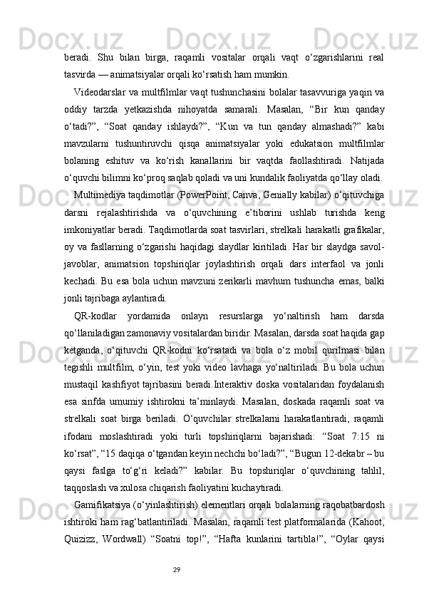 29beradi.   Shu   bilan   birga,   raqamli   vositalar   orqali   vaqt   o‘zgarishlarini   real
tasvirda — animatsiyalar orqali ko‘rsatish ham mumkin.
Videodarslar va multfilmlar vaqt tushunchasini  bolalar tasavvuriga yaqin va
oddiy   tarzda   yetkazishda   nihoyatda   samarali.   Masalan,   “Bir   kun   qanday
o‘tadi?”,   “Soat   qanday   ishlaydi?”,   “Kun   va   tun   qanday   almashadi?”   kabi
mavzularni   tushuntiruvchi   qisqa   animatsiyalar   yoki   edukatsion   multfilmlar
bolaning   eshituv   va   ko‘rish   kanallarini   bir   vaqtda   faollashtiradi.   Natijada
o‘quvchi bilimni ko‘proq saqlab qoladi va uni kundalik faoliyatda qo‘llay oladi.
Multimediya taqdimotlar (PowerPoint, Canva, Genially kabilar) o‘qituvchiga
darsni   rejalashtirishda   va   o‘quvchining   e’tiborini   ushlab   turishda   keng
imkoniyatlar beradi. Taqdimotlarda soat tasvirlari, strelkali harakatli grafikalar,
oy va fasllarning o‘zgarishi  haqidagi  slaydlar  kiritiladi. Har  bir  slaydga savol-
javoblar,   animatsion   topshiriqlar   joylashtirish   orqali   dars   interfaol   va   jonli
kechadi.  Bu  esa  bola  uchun mavzuni   zerikarli   mavhum  tushuncha   emas,  balki
jonli tajribaga aylantiradi.
QR-kodlar   yordamida   onlayn   resurslarga   yo‘naltirish   ham   darsda
qo‘llaniladigan zamonaviy vositalardan biridir. Masalan, darsda soat haqida gap
ketganda,   o‘qituvchi   QR-kodni   ko‘rsatadi   va   bola   o‘z   mobil   qurilmasi   bilan
tegishli   multfilm,   o‘yin,   test   yoki   video   lavhaga   yo‘naltiriladi.   Bu   bola   uchun
mustaqil   kashfiyot   tajribasini   beradi.Interaktiv  doska   vositalaridan   foydalanish
esa   sinfda   umumiy   ishtirokni   ta’minlaydi.   Masalan,   doskada   raqamli   soat   va
strelkali   soat   birga   beriladi.   O‘quvchilar   strelkalarni   harakatlantiradi,   raqamli
ifodani   moslashtiradi   yoki   turli   topshiriqlarni   bajarishadi:   “Soat   7:15   ni
ko‘rsat”, “15 daqiqa o‘tgandan keyin nechchi bo‘ladi?”, “Bugun 12-dekabr – bu
qaysi   faslga   to‘g‘ri   keladi?”   kabilar.   Bu   topshiriqlar   o‘quvchining   tahlil,
taqqoslash va xulosa chiqarish faoliyatini kuchaytiradi.
Gamifikatsiya (o‘yinlashtirish) elementlari orqali bolalarning raqobatbardosh
ishtiroki ham rag‘batlantiriladi. Masalan, raqamli test platformalarida (Kahoot,
Quizizz,   Wordwall)   “Soatni   top!”,   “Hafta   kunlarini   tartibla!”,   “Oylar   qaysi 