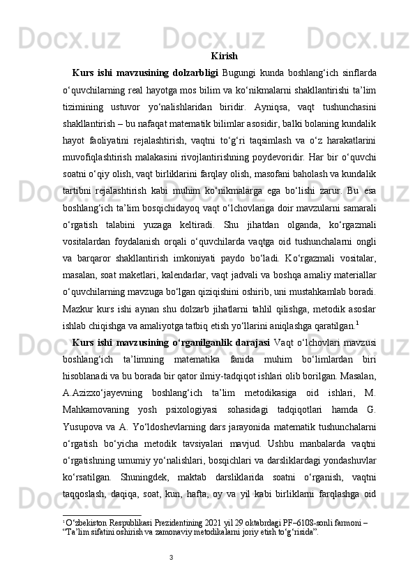 3 Kirish
Kurs   ishi   mavzusining   dolzarbligi   Bugungi   kunda   boshlang‘ich   sinflarda
o‘quvchilarning real hayotga mos bilim va ko‘nikmalarni shakllantirishi ta’lim
tizimining   ustuvor   yo‘nalishlaridan   biridir.   Ayniqsa,   vaqt   tushunchasini
shakllantirish – bu nafaqat matematik bilimlar asosidir, balki bolaning kundalik
hayot   faoliyatini   rejalashtirish,   vaqtni   to‘g‘ri   taqsimlash   va   o‘z   harakatlarini
muvofiqlashtirish   malakasini   rivojlantirishning   poydevoridir.   Har   bir   o‘quvchi
soatni o‘qiy olish, vaqt birliklarini farqlay olish, masofani baholash va kundalik
tartibni   rejalashtirish   kabi   muhim   ko‘nikmalarga   ega   bo‘lishi   zarur.   Bu   esa
boshlang‘ich ta’lim bosqichidayoq vaqt o‘lchovlariga doir mavzularni samarali
o‘rgatish   talabini   yuzaga   keltiradi.   Shu   jihatdan   olganda,   ko‘rgazmali
vositalardan   foydalanish   orqali   o‘quvchilarda   vaqtga   oid   tushunchalarni   ongli
va   barqaror   shakllantirish   imkoniyati   paydo   bo‘ladi.   Ko‘rgazmali   vositalar,
masalan, soat maketlari, kalendarlar, vaqt jadvali va boshqa amaliy materiallar
o‘quvchilarning mavzuga bo‘lgan qiziqishini oshirib, uni mustahkamlab boradi.
Mazkur   kurs   ishi   aynan   shu   dolzarb   jihatlarni   tahlil   qilishga,   metodik   asoslar
ishlab chiqishga va amaliyotga tatbiq etish yo‘llarini aniqlashga qaratilgan. 1
Kurs   ishi   mavzusining   o‘rganilganlik   darajasi   Vaqt   o‘lchovlari   mavzusi
boshlang‘ich   ta’limning   matematika   fanida   muhim   bo‘limlardan   biri
hisoblanadi va bu borada bir qator ilmiy-tadqiqot ishlari olib borilgan. Masalan,
A.Azizxo‘jayevning   boshlang‘ich   ta’lim   metodikasiga   oid   ishlari,   M.
Mahkamovaning   yosh   psixologiyasi   sohasidagi   tadqiqotlari   hamda   G.
Yusupova   va   A.   Yo‘ldoshevlarning   dars   jarayonida   matematik   tushunchalarni
o‘rgatish   bo‘yicha   metodik   tavsiyalari   mavjud.   Ushbu   manbalarda   vaqtni
o‘rgatishning umumiy yo‘nalishlari, bosqichlari va darsliklardagi yondashuvlar
ko‘rsatilgan.   Shuningdek,   maktab   darsliklarida   soatni   o‘rganish,   vaqtni
taqqoslash,   daqiqa,   soat,   kun,   hafta,   oy   va   yil   kabi   birliklarni   farqlashga   oid
1
  O‘zbekiston Respublikasi Prezidentining 2021 yil 29 oktabrdagi PF–6108-sonli farmoni – 
“Ta’lim sifatini oshirish va zamonaviy metodikalarni joriy etish to‘g‘risida”. 