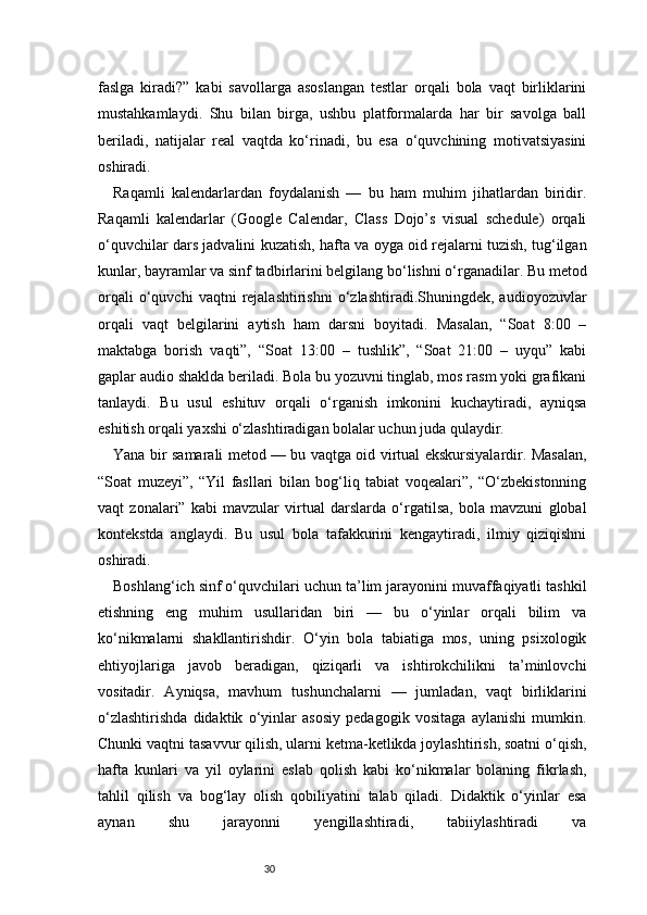 30faslga   kiradi?”   kabi   savollarga   asoslangan   testlar   orqali   bola   vaqt   birliklarini
mustahkamlaydi.   Shu   bilan   birga,   ushbu   platformalarda   har   bir   savolga   ball
beriladi,   natijalar   real   vaqtda   ko‘rinadi,   bu   esa   o‘quvchining   motivatsiyasini
oshiradi.
Raqamli   kalendarlardan   foydalanish   —   bu   ham   muhim   jihatlardan   biridir.
Raqamli   kalendarlar   (Google   Calendar,   Class   Dojo’s   visual   schedule)   orqali
o‘quvchilar dars jadvalini kuzatish, hafta va oyga oid rejalarni tuzish, tug‘ilgan
kunlar, bayramlar va sinf tadbirlarini belgilang bo‘lishni o‘rganadilar. Bu metod
orqali   o‘quvchi   vaqtni   rejalashtirishni   o‘zlashtiradi.Shuningdek,  audioyozuvlar
orqali   vaqt   belgilarini   aytish   ham   darsni   boyitadi.   Masalan,   “Soat   8:00   –
maktabga   borish   vaqti”,   “Soat   13:00   –   tushlik”,   “Soat   21:00   –   uyqu”   kabi
gaplar audio shaklda beriladi. Bola bu yozuvni tinglab, mos rasm yoki grafikani
tanlaydi.   Bu   usul   eshituv   orqali   o‘rganish   imkonini   kuchaytiradi,   ayniqsa
eshitish orqali yaxshi o‘zlashtiradigan bolalar uchun juda qulaydir.
Yana bir samarali metod — bu vaqtga oid virtual ekskursiyalardir. Masalan,
“Soat   muzeyi”,   “Yil   fasllari   bilan   bog‘liq   tabiat   voqealari”,   “O‘zbekistonning
vaqt   zonalari”   kabi   mavzular   virtual   darslarda   o‘rgatilsa,   bola   mavzuni   global
kontekstda   anglaydi.   Bu   usul   bola   tafakkurini   kengaytiradi,   ilmiy   qiziqishni
oshiradi.
Boshlang‘ich sinf o‘quvchilari uchun ta’lim jarayonini muvaffaqiyatli tashkil
etishning   eng   muhim   usullaridan   biri   —   bu   o‘yinlar   orqali   bilim   va
ko‘nikmalarni   shakllantirishdir.   O‘yin   bola   tabiatiga   mos,   uning   psixologik
ehtiyojlariga   javob   beradigan,   qiziqarli   va   ishtirokchilikni   ta’minlovchi
vositadir.   Ayniqsa,   mavhum   tushunchalarni   —   jumladan,   vaqt   birliklarini
o‘zlashtirishda   didaktik   o‘yinlar   asosiy   pedagogik   vositaga   aylanishi   mumkin.
Chunki vaqtni tasavvur qilish, ularni ketma-ketlikda joylashtirish, soatni o‘qish,
hafta   kunlari   va   yil   oylarini   eslab   qolish   kabi   ko‘nikmalar   bolaning   fikrlash,
tahlil   qilish   va   bog‘lay   olish   qobiliyatini   talab   qiladi.   Didaktik   o‘yinlar   esa
aynan   shu   jarayonni   yengillashtiradi,   tabiiylashtiradi   va 