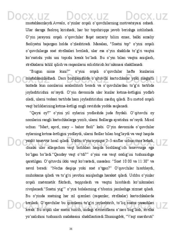 31mustahkamlaydi.Avvalo,   o‘yinlar   orqali   o‘quvchilarning   motivatsiyasi   oshadi.
Ular   darsga   faolroq   kirishadi,   har   bir   topshiriqqa   javob   berishga   intilishadi.
O‘yin   jarayoni   orqali   o‘quvchilar   faqat   nazariy   bilim   emas,   balki   amaliy
faoliyatni   bajargan   holda   o‘zlashtiradi.   Masalan,   "Soatni   top"   o‘yini   orqali
o‘quvchilarga   soat   strelkalari   beriladi,   ular   esa   o‘yin   shaklida   to‘g‘ri   vaqtni
ko‘rsatishi   yoki   uni   topishi   kerak   bo‘ladi.   Bu   o‘yin   bilan   vaqtni   aniqlash,
strelkalarni tahlil qilish va raqamlarni solishtirish ko‘nikmasi shakllanadi.
“Bugun   nima   kuni?”   o‘yini   orqali   o‘quvchilar   hafta   kunlarini
mustahkamlashadi.   Dars   boshlanishida   o‘qituvchi   kartochkalar   yoki   magnitli
taxtada   kun   nomlarini   aralashtirib   beradi   va   o‘quvchilardan   to‘g‘ri   tartibda
joylashtirishni   so‘raydi.   O‘yin   davomida   ular   kunlar   ketma-ketligini   yodlab
oladi, ularni teskari tartibda ham joylashtirishni mashq qiladi. Bu metod orqali
vaqt birliklarining ketma-ketligi ongli ravishda yodda saqlanadi.
“Qaysi   oy?”   o‘yini   yil   oylarini   yodlashda   juda   foydali.   O‘qituvchi   oy
nomlarini rangli kartochkalarga yozib, ularni fasllarga ajratishni so‘raydi. Misol
uchun:   “Mart,   aprel,   may   –   bahor   fasli”   kabi.   O‘yin   davomida   o‘quvchilar
oylarning ketma-ketligini yodlaydi, ularni fasllar bilan bog‘laydi va vaqt haqida
yaxlit tasavvur hosil qiladi. Ushbu o‘yin ayniqsa 2–3-sinflar uchun mos keladi,
chunki   ular   allaqachon   vaqt   birliklari   haqida   boshlang‘ich   tasavvurga   ega
bo‘lgan   bo‘ladi.“Qanday   vaqt   o‘tdi?”   o‘yini   esa   vaqt   oralig‘ini   tushunishga
qaratilgan. O‘qituvchi ikki vaqt ko‘rsatadi, masalan:  “Soat 10:00 va 11:30” va
savol   beradi:   “Necha   daqiqa   yoki   soat   o‘tgan?”   O‘quvchilar   hisoblaydi,
muhokama   qiladi   va   to‘g‘ri   javobni   aniqlashga   harakat   qiladi.   Ushbu   o‘yinlar
orqali   matematik   fikrlash,   taqqoslash   va   vaqtni   hisoblash   ko‘nikmalari
rivojlanadi.“Soatni   yig‘”   o‘yini   bolalarning  e’tiborini   jamlashga   xizmat   qiladi.
Bu   o‘yinda   soatning   har   xil   qismlari   (raqamlar,   strelkalar)   kartochkalarda
beriladi.   O‘quvchilar   bu   qismlarni   to‘g‘ri   joylashtirib,   to‘liq   soatni   yasashlari
kerak. Bu orqali ular soatni tuzish, undagi elementlarni o‘zaro bog‘lash, strelka
yo‘nalishini   tushunish   malakasini   shakllantiradi.Shuningdek,  “Vaqt   marshruti” 