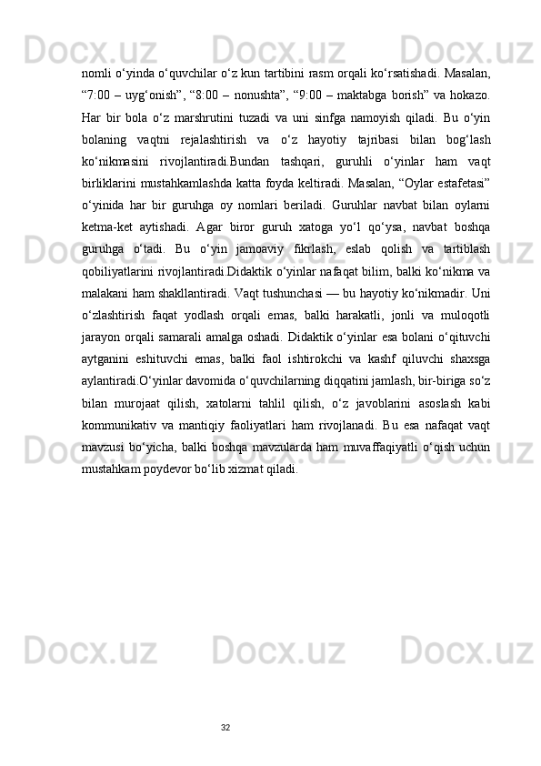 32nomli o‘yinda o‘quvchilar o‘z kun tartibini rasm orqali ko‘rsatishadi. Masalan,
“7:00   –   uyg‘onish”,   “8:00   –   nonushta”,   “9:00   –   maktabga   borish”   va   hokazo.
Har   bir   bola   o‘z   marshrutini   tuzadi   va   uni   sinfga   namoyish   qiladi.   Bu   o‘yin
bolaning   vaqtni   rejalashtirish   va   o‘z   hayotiy   tajribasi   bilan   bog‘lash
ko‘nikmasini   rivojlantiradi.Bundan   tashqari,   guruhli   o‘yinlar   ham   vaqt
birliklarini mustahkamlashda katta foyda keltiradi. Masalan, “Oylar estafetasi”
o‘yinida   har   bir   guruhga   oy   nomlari   beriladi.   Guruhlar   navbat   bilan   oylarni
ketma-ket   aytishadi.   Agar   biror   guruh   xatoga   yo‘l   qo‘ysa,   navbat   boshqa
guruhga   o‘tadi.   Bu   o‘yin   jamoaviy   fikrlash,   eslab   qolish   va   tartiblash
qobiliyatlarini rivojlantiradi.Didaktik o‘yinlar nafaqat bilim, balki ko‘nikma va
malakani ham shakllantiradi. Vaqt tushunchasi — bu hayotiy ko‘nikmadir. Uni
o‘zlashtirish   faqat   yodlash   orqali   emas,   balki   harakatli,   jonli   va   muloqotli
jarayon orqali samarali  amalga oshadi. Didaktik o‘yinlar esa bolani  o‘qituvchi
aytganini   eshituvchi   emas,   balki   faol   ishtirokchi   va   kashf   qiluvchi   shaxsga
aylantiradi.O‘yinlar davomida o‘quvchilarning diqqatini jamlash, bir-biriga so‘z
bilan   murojaat   qilish,   xatolarni   tahlil   qilish,   o‘z   javoblarini   asoslash   kabi
kommunikativ   va   mantiqiy   faoliyatlari   ham   rivojlanadi.   Bu   esa   nafaqat   vaqt
mavzusi   bo‘yicha,   balki   boshqa   mavzularda   ham   muvaffaqiyatli   o‘qish   uchun
mustahkam poydevor bo‘lib xizmat qiladi. 