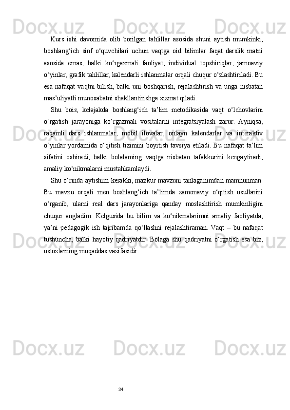 34Kurs   ishi   davomida   olib   borilgan   tahlillar   asosida   shuni   aytish   mumkinki,
boshlang‘ich   sinf   o‘quvchilari   uchun   vaqtga   oid   bilimlar   faqat   darslik   matni
asosida   emas,   balki   ko‘rgazmali   faoliyat,   individual   topshiriqlar,   jamoaviy
o‘yinlar, grafik tahlillar, kalendarli ishlanmalar orqali chuqur o‘zlashtiriladi. Bu
esa   nafaqat   vaqtni   bilish,   balki   uni   boshqarish,   rejalashtirish   va   unga   nisbatan
mas’uliyatli munosabatni shakllantirishga xizmat qiladi.
Shu   bois,   kelajakda   boshlang‘ich   ta’lim   metodikasida   vaqt   o‘lchovlarini
o‘rgatish   jarayoniga   ko‘rgazmali   vositalarni   integratsiyalash   zarur.   Ayniqsa,
raqamli   dars   ishlanmalar,   mobil   ilovalar,   onlayn   kalendarlar   va   interaktiv
o‘yinlar   yordamida  o‘qitish   tizimini  boyitish  tavsiya  etiladi.  Bu   nafaqat   ta’lim
sifatini   oshiradi,   balki   bolalarning   vaqtga   nisbatan   tafakkurini   kengaytiradi,
amaliy ko‘nikmalarni mustahkamlaydi.
Shu o‘rinda aytishim kerakki, mazkur mavzuni tanlaganimdan mamnunman.
Bu   mavzu   orqali   men   boshlang‘ich   ta’limda   zamonaviy   o‘qitish   usullarini
o‘rganib,   ularni   real   dars   jarayonlariga   qanday   moslashtirish   mumkinligini
chuqur   angladim.   Kelgusida   bu   bilim   va   ko‘nikmalarimni   amaliy   faoliyatda,
ya’ni   pedagogik   ish   tajribamda   qo‘llashni   rejalashtiraman.   Vaqt   –   bu   nafaqat
tushuncha,   balki   hayotiy   qadriyatdir.   Bolaga   shu   qadriyatni   o‘rgatish   esa   biz,
ustozlarning muqaddas vazifasidir. 