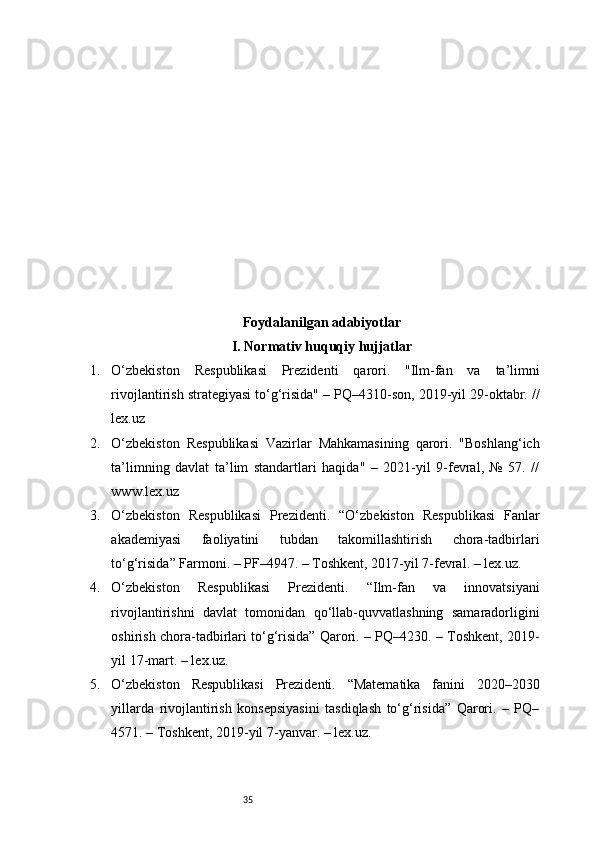 35Foydalanilgan adabiyotlar
I. Normativ huquqiy hujjatlar
1. O‘zbekiston   Respublikasi   Prezidenti   qarori.   "Ilm-fan   va   ta’limni
rivojlantirish strategiyasi to‘g‘risida" – PQ–4310-son, 2019-yil 29-oktabr. //
lex.uz
2. O‘zbekiston   Respublikasi   Vazirlar   Mahkamasining   qarori.   "Boshlang‘ich
ta’limning   davlat   ta’lim   standartlari   haqida"   –   2021-yil   9-fevral,   №   57.   //
www.lex.uz
3. O‘zbekiston   Respublikasi   Prezidenti.   “O‘zbekiston   Respublikasi   Fanlar
akademiyasi   faoliyatini   tubdan   takomillashtirish   chora-tadbirlari
to‘g‘risida” Farmoni. – PF–4947. – Toshkent, 2017-yil 7-fevral. – lex.uz.
4. O‘zbekiston   Respublikasi   Prezidenti.   “Ilm-fan   va   innovatsiyani
rivojlantirishni   davlat   tomonidan   qo‘llab-quvvatlashning   samaradorligini
oshirish chora-tadbirlari to‘g‘risida” Qarori. – PQ–4230. – Toshkent, 2019-
yil 17-mart. – lex.uz.
5. O‘zbekiston   Respublikasi   Prezidenti.   “Matematika   fanini   2020–2030
yillarda   rivojlantirish   konsepsiyasini   tasdiqlash   to‘g‘risida”   Qarori.   –   PQ–
4571. – Toshkent, 2019-yil 7-yanvar. – lex.uz. 