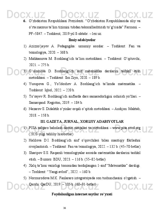 366. O‘zbekiston   Respublikasi   Prezidenti.   “O‘zbekiston   Respublikasida   oliy   va
o‘rta maxsus ta’lim tizimini tubdan takomillashtirish to‘g‘risida” Farmoni. –
PF–5847. – Toshkent, 2019-yil 8-oktabr. – lex.uz.
Ilmiy adabiyotlar
1) Azizxo‘jayev   A.   Pedagogika:   umumiy   asoslar.   –   Toshkent:   Fan   va
texnologiya, 2020. – 368 b.
2) Mahkamova   M.   Boshlang‘ich   ta’lim   metodikasi.   –   Toshkent:   O‘qituvchi,
2021. – 275 b.
3) G‘ulomova   D.   Boshlang‘ich   sinf   matematika   darslarini   tashkil   etish
metodikasi. – Toshkent: Ilm Ziyo, 2020. – 189 b.
4) Yusupova   G.,   Yo‘ldoshev   A.   Boshlang‘ich   ta’limda   matematika.   –
Toshkent: Iqbol, 2022. – 220 b.
5) To‘rayev R. Boshlang‘ich sinflarda dars samaradorligini oshirish yo‘llari. –
Samarqand: Registon, 2019. – 184 b.
6) Nazarov S. Didaktik o‘yinlar orqali o‘qitish metodikasi. – Andijon: Maktab,
2018. – 158 b.
III. GAZETA, JURNAL, XORIJIY ADABIYOTLAR
1) PISA xalqaro baholash dasturi natijalari va metodikasi – www.pisa.oecd.org
(2020-yilgi tahliliy hisobotlar)
2) Halilova   D.I.   Boshlang‘ich   sinf   o‘quvchilari   bilan   mantiqiy   fikrlashni
rivojlantirish. – Toshkent: Fan va texnologiya, 2022. – 132 b. (45–70-betlar)
3) Sharipov S.S. Raqamli texnologiyalar asosida matematika darslarini tashkil
etish. – Buxoro: BDU, 2023. – 116 b. (55–82-betlar)
4) Xalq ta’limi vazirligi tomonidan tasdiqlangan 1-sinf “Matematika” darsligi.
– Toshkent: “Yangi avlod”, 2022. – 160 b.
5) Normurodova M.K. Fanlararo integratsiyada son tushunchasini o‘rgatish. –
Qarshi: QarDU, 2019. – 105 b. (60–91-betlar)
Foydalanilgan internet saytlar ro‘yxati 
