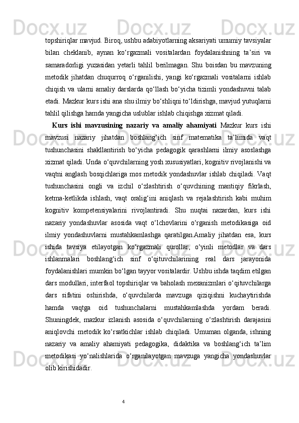 4topshiriqlar mavjud. Biroq, ushbu adabiyotlarning aksariyati umumiy tavsiyalar
bilan   cheklanib,   aynan   ko‘rgazmali   vositalardan   foydalanishning   ta’siri   va
samaradorligi   yuzasidan   yetarli   tahlil   berilmagan.   Shu   boisdan   bu   mavzuning
metodik   jihatdan   chuqurroq   o‘rganilishi,   yangi   ko‘rgazmali   vositalarni   ishlab
chiqish  va ularni   amaliy darslarda  qo‘llash  bo‘yicha  tizimli   yondashuvni   talab
etadi. Mazkur kurs ishi ana shu ilmiy bo‘shliqni to‘ldirishga, mavjud yutuqlarni
tahlil qilishga hamda yangicha uslublar ishlab chiqishga xizmat qiladi.
Kurs   ishi   mavzusining   nazariy   va   amaliy   ahamiyati   Mazkur   kurs   ishi
mavzusi   nazariy   jihatdan   boshlang‘ich   sinf   matematika   ta’limida   vaqt
tushunchasini   shakllantirish   bo‘yicha   pedagogik   qarashlarni   ilmiy   asoslashga
xizmat qiladi. Unda o‘quvchilarning yosh xususiyatlari, kognitiv rivojlanishi va
vaqtni anglash  bosqichlariga mos metodik yondashuvlar  ishlab chiqiladi. Vaqt
tushunchasini   ongli   va   izchil   o‘zlashtirish   o‘quvchining   mantiqiy   fikrlash,
ketma-ketlikda   ishlash,   vaqt   oralig‘ini   aniqlash   va   rejalashtirish   kabi   muhim
kognitiv   kompetensiyalarini   rivojlantiradi.   Shu   nuqtai   nazardan,   kurs   ishi
nazariy   yondashuvlar   asosida   vaqt   o‘lchovlarini   o‘rganish   metodikasiga   oid
ilmiy   yondashuvlarni   mustahkamlashga   qaratilgan.Amaliy   jihatdan   esa,   kurs
ishida   tavsiya   etilayotgan   ko‘rgazmali   qurollar,   o‘yinli   metodlar   va   dars
ishlanmalari   boshlang‘ich   sinf   o‘qituvchilarining   real   dars   jarayonida
foydalanishlari mumkin bo‘lgan tayyor vositalardir. Ushbu ishda taqdim etilgan
dars modullari, interfaol topshiriqlar va baholash mexanizmlari o‘qituvchilarga
dars   sifatini   oshirishda,   o‘quvchilarda   mavzuga   qiziqishni   kuchaytirishda
hamda   vaqtga   oid   tushunchalarni   mustahkamlashda   yordam   beradi.
Shuningdek,   mazkur   izlanish   asosida   o‘quvchilarning   o‘zlashtirish   darajasini
aniqlovchi   metodik   ko‘rsatkichlar   ishlab   chiqiladi.   Umuman   olganda,   ishning
nazariy   va   amaliy   ahamiyati   pedagogika,   didaktika   va   boshlang‘ich   ta’lim
metodikasi   yo‘nalishlarida   o‘rganilayotgan   mavzuga   yangicha   yondashuvlar
olib kirishidadir. 