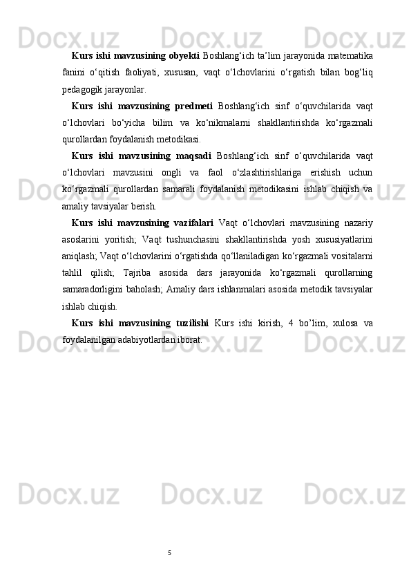 5Kurs ishi mavzusining obyekti   Boshlang‘ich ta’lim jarayonida matematika
fanini   o‘qitish   faoliyati,   xususan,   vaqt   o‘lchovlarini   o‘rgatish   bilan   bog‘liq
pedagogik jarayonlar.
Kurs   ishi   mavzusining   predmeti   Boshlang‘ich   sinf   o‘quvchilarida   vaqt
o‘lchovlari   bo‘yicha   bilim   va   ko‘nikmalarni   shakllantirishda   ko‘rgazmali
qurollardan foydalanish metodikasi.
Kurs   ishi   mavzusining   maqsadi   Boshlang‘ich   sinf   o‘quvchilarida   vaqt
o‘lchovlari   mavzusini   ongli   va   faol   o‘zlashtirishlariga   erishish   uchun
ko‘rgazmali   qurollardan   samarali   foydalanish   metodikasini   ishlab   chiqish   va
amaliy tavsiyalar berish.
Kurs   ishi   mavzusining   vazifalari   Vaqt   o‘lchovlari   mavzusining   nazariy
asoslarini   yoritish;   Vaqt   tushunchasini   shakllantirishda   yosh   xususiyatlarini
aniqlash;   Vaqt o‘lchovlarini o‘rgatishda qo‘llaniladigan ko‘rgazmali vositalarni
tahlil   qilish;   Tajriba   asosida   dars   jarayonida   ko‘rgazmali   qurollarning
samaradorligini baholash;   Amaliy dars ishlanmalari asosida metodik tavsiyalar
ishlab chiqish.
Kurs   ishi   mavzusining   tuzilishi   Kurs   ishi   kirish,   4   bo’lim ,   xulosa   va
foydalanilgan adabiyotlardan iborat.  