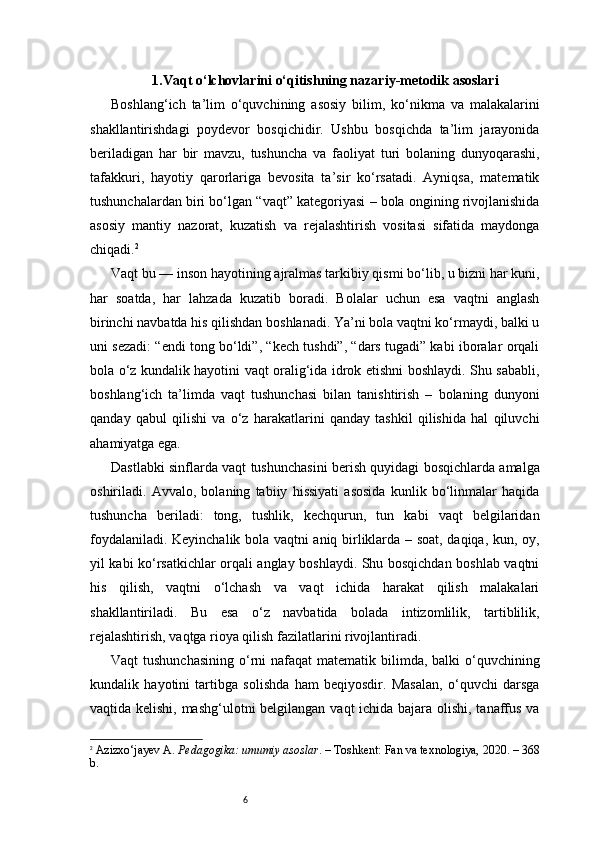 61. Vaqt o‘lchovlarini o‘qitishning nazariy-metodik asoslari
Boshlang‘ich   ta’lim   o‘quvchining   asosiy   bilim,   ko‘nikma   va   malakalarini
shakllantirishdagi   poydevor   bosqichidir.   Ushbu   bosqichda   ta’lim   jarayonida
beriladigan   har   bir   mavzu,   tushuncha   va   faoliyat   turi   bolaning   dunyoqarashi,
tafakkuri,   hayotiy   qarorlariga   bevosita   ta’sir   ko‘rsatadi.   Ayniqsa,   matematik
tushunchalardan biri bo‘lgan “vaqt” kategoriyasi – bola ongining rivojlanishida
asosiy   mantiy   nazorat,   kuzatish   va   rejalashtirish   vositasi   sifatida   maydonga
chiqadi. 2
Vaqt bu — inson hayotining ajralmas tarkibiy qismi bo‘lib, u bizni har kuni,
har   soatda,   har   lahzada   kuzatib   boradi.   Bolalar   uchun   esa   vaqtni   anglash
birinchi navbatda his qilishdan boshlanadi. Ya’ni bola vaqtni ko‘rmaydi, balki u
uni sezadi: “endi tong bo‘ldi”, “kech tushdi”, “dars tugadi” kabi iboralar orqali
bola o‘z kundalik hayotini vaqt oralig‘ida idrok etishni boshlaydi. Shu sababli,
boshlang‘ich   ta’limda   vaqt   tushunchasi   bilan   tanishtirish   –   bolaning   dunyoni
qanday   qabul   qilishi   va   o‘z   harakatlarini   qanday   tashkil   qilishida   hal   qiluvchi
ahamiyatga ega.
Dastlabki sinflarda vaqt tushunchasini berish quyidagi bosqichlarda amalga
oshiriladi.   Avvalo,   bolaning   tabiiy   hissiyati   asosida   kunlik   bo‘linmalar   haqida
tushuncha   beriladi:   tong,   tushlik,   kechqurun,   tun   kabi   vaqt   belgilaridan
foydalaniladi. Keyinchalik bola vaqtni aniq birliklarda – soat, daqiqa, kun, oy,
yil kabi ko‘rsatkichlar orqali anglay boshlaydi. Shu bosqichdan boshlab vaqtni
his   qilish,   vaqtni   o‘lchash   va   vaqt   ichida   harakat   qilish   malakalari
shakllantiriladi.   Bu   esa   o‘z   navbatida   bolada   intizomlilik,   tartiblilik,
rejalashtirish, vaqtga rioya qilish fazilatlarini rivojlantiradi.
Vaqt  tushunchasining  o‘rni  nafaqat  matematik bilimda, balki  o‘quvchining
kundalik   hayotini   tartibga   solishda   ham   beqiyosdir.   Masalan,   o‘quvchi   darsga
vaqtida kelishi, mashg‘ulotni  belgilangan vaqt ichida bajara olishi, tanaffus va
2
  Azizxo‘jayev A.  Pedagogika: umumiy asoslar . – Toshkent: Fan va texnologiya, 2020. – 368
b. 