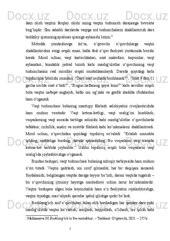 7dam   olish   vaqtini   farqlay   olishi   uning   vaqtni   tushunish   darajasiga   bevosita
bog‘liqdir.   Shu   sababli   darslarda   vaqtga   oid   tushunchalarni   shakllantirish   dars
tashkiliy qismining ajralmas qismiga aylanishi lozim. 3
Metodik   yondashuvga   ko‘ra,   o‘qituvchi   o‘quvchilarga   vaqtni
shakllantirishni sezgi orqali emas, balki faol o‘quv faoliyati yordamida berishi
kerak.   Misol   uchun,   vaqt   kartochkalari,   soat   maketlari,   taqvimlar,   vaqt
aylanalari,   kundalik   jadval   tuzish   kabi   mashg‘ulotlar   o‘quvchining   vaqt
tushunchasini   real   misollar   orqali   mustahkamlaydi.   Darsda   quyidagi   kabi
topshiriqlar berilishi mumkin: “Dars soat nechada boshlanadi?”, “Soat 9 dan 11
gacha nechta soat o‘tadi?”, “Bugun haftaning qaysi kuni?” kabi savollar orqali
bola   vaqtni   nafaqat   anglaydi,   balki   uni   og‘zaki   va   grafik   shaklda   ifodalashni
ham o‘rganadi.
Vaqt   tushunchasi   bolaning   mantiqiy   fikrlash   salohiyatini   rivojlantirishda
ham   muhim   vositadir.   Vaqt   ketma-ketligi,   vaqt   oralig‘ini   hisoblash,
voqealarning   vaqt   asosida   tartibga   solinishi   kabi   mashg‘ulotlar   o‘quvchilarda
tafakkur, izchillik, analiz va sintetik fikrlash kabi ko‘nikmalarni shakllantiradi.
Misol   uchun,   o‘quvchidan   quyidagi   topshiriq   so‘raladi:   “Ertalab   nonushta
qilding,   maktabga   bording,   darsda   qatnashding.   Bu   voqealarni   vaqt   asosida
ketma-ket   tartibda   joylashtir.”   Ushbu   topshiriq   orqali   bola   voqealarni   vaqt
oralig‘ida joylashtirishga o‘rganadi.
Bundan tashqari, vaqt tushunchasi bolaning axloqiy tarbiyasida ham muhim
o‘rin   tutadi.   Vaqtni   qadrlash,   uni   isrof   qilmaslik,   har   bir   daqiqani   samarali
foydalanish, belgilangan vaqtda darsga tayyor bo‘lish, darsni vaqtida tugatish –
bu   o‘quvchining   ijtimoiy   hayotga   moslashuvi   uchun   zarur   ko‘nikmalardir.
Vaqtni   boshqara   olgan   bola   keyinchalik   ham   o‘z   faoliyatini   rejalashtirishga,
vaqtni tejashga, mas’uliyatli qarorlar qabul qilishga qodir bo‘ladi.
Boshlang‘ich  sinf  o‘quvchilari  bilan  olib boriladigan  har  qanday  dars  yoki
mashg‘ulotda   vaqtni   ko‘rsatish,   aniqlash,   taqqoslash,   o‘lchash,   his   qilish   kabi
3
  Mahkamova M.  Boshlang‘ich ta’lim metodikasi . – Toshkent: O‘qituvchi, 2021. – 275 b. 