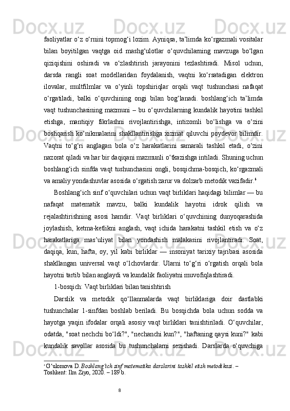 8faoliyatlar o‘z o‘rnini topmog‘i lozim. Ayniqsa, ta’limda ko‘rgazmali vositalar
bilan   boyitilgan   vaqtga   oid   mashg‘ulotlar   o‘quvchilarning   mavzuga   bo‘lgan
qiziqishini   oshiradi   va   o‘zlashtirish   jarayonini   tezlashtiradi.   Misol   uchun,
darsda   rangli   soat   modellaridan   foydalanish,   vaqtni   ko‘rsatadigan   elektron
ilovalar,   multfilmlar   va   o‘yinli   topshiriqlar   orqali   vaqt   tushunchasi   nafaqat
o‘rgatiladi,   balki   o‘quvchining   ongi   bilan   bog‘lanadi.   boshlang‘ich   ta’limda
vaqt   tushunchasining   mazmuni  –  bu  o‘quvchilarning  kundalik  hayotini  tashkil
etishga,   mantiqiy   fikrlashni   rivojlantirishga,   intizomli   bo‘lishga   va   o‘zini
boshqarish   ko‘nikmalarini   shakllantirishga   xizmat   qiluvchi   poydevor   bilimdir.
Vaqtni   to‘g‘ri   anglagan   bola   o‘z   harakatlarini   samarali   tashkil   etadi,   o‘zini
nazorat qiladi va har bir daqiqani mazmunli o‘tkazishga intiladi. Shuning uchun
boshlang‘ich  sinfda  vaqt  tushunchasini  ongli,  bosqichma-bosqich,  ko‘rgazmali
va amaliy yondashuvlar asosida o‘rgatish zarur va dolzarb metodik vazifadir. 4
Boshlang‘ich sinf o‘quvchilari uchun vaqt birliklari haqidagi bilimlar — bu
nafaqat   matematik   mavzu,   balki   kundalik   hayotni   idrok   qilish   va
rejalashtirishning   asosi   hamdir.   Vaqt   birliklari   o‘quvchining   dunyoqarashida
joylashish,   ketma-ketlikni   anglash,   vaqt   ichida   harakatni   tashkil   etish   va   o‘z
harakatlariga   mas’uliyat   bilan   yondashish   malakasini   rivojlantiradi.   Soat,
daqiqa,   kun,   hafta,   oy,   yil   kabi   birliklar   —   insoniyat   tarixiy   tajribasi   asosida
shakllangan   universal   vaqt   o‘lchovlardir.   Ularni   to‘g‘ri   o‘rgatish   orqali   bola
hayotni tartib bilan anglaydi va kundalik faoliyatni muvofiqlashtiradi.
1-bosqich: Vaqt birliklari bilan tanishtirish
Darslik   va   metodik   qo‘llanmalarda   vaqt   birliklariga   doir   dastlabki
tushunchalar   1-sinfdan   boshlab   beriladi.   Bu   bosqichda   bola   uchun   sodda   va
hayotga   yaqin   ifodalar   orqali   asosiy   vaqt   birliklari   tanishtiriladi.   O‘quvchilar,
odatda, "soat nechchi bo‘ldi?", "nechanchi kun?", "haftaning qaysi kuni?" kabi
kundalik   savollar   asosida   bu   tushunchalarni   sezishadi.   Darslarda   o‘quvchiga
4
  G‘ulomova D.  Boshlang‘ich sinf matematika darslarini tashkil etish metodikasi . – 
Toshkent: Ilm Ziyo, 2020. – 189 b. 