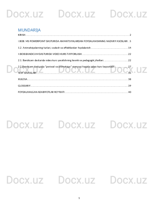 MUNDARIJA
KIRISH .................................................................................................................................................... 2
I.BOB. MS POWERPOINT DASTURIDA ANIMATSIYALARDAN FOYDALANISHNING NAZARIY ASOSLARI . . 5
1.2. Animatsiyalarning turlari, sozlash va effektlardan foydalanish. .................................................... 14
II.BOB.BANDICAM DASTURIDA VIDEO KURS TAYYORLASH. ................................................................. 22
2.1. Bandicam dasturida video kurs yaratishning texnik va pedagogik jihatlari. .................................. 22
2.2.Bandicam dasturida “perixod va animatsiya” menyusi haqida video kurs tayyorlash. .................. 27
TEST SAVOLLARI ................................................................................................................................... 35
XULOSA ................................................................................................................................................ 38
GLOSSARIY ........................................................................................................................................... 39
FOYDALANILGAN ADABIYOTLAR RO‘YXATI. ......................................................................................... 40
1 