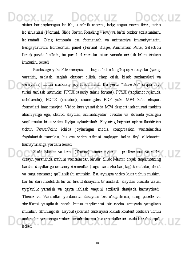 status   bar   joylashgan   bo‘lib,   u   sahifa   raqami,   belgilangan   zoom   foizi,   tartib
ko‘rinishlari (Normal, Slide Sorter, Reading View) va ba’zi tezkor sozlamalarni
ko‘rsatadi.   O ng   tomonda   esa   formatlash   va   animatsiya   imkoniyatlariniʻ
kengaytiruvchi   kontekstual   panel   (Format   Shape,   Animation   Pane,   Selection
Pane)   paydo   bo‘ladi;   bu   panel   elementlar   bilan   yanada   aniqlik   bilan   ishlash
imkonini beradi.
Backstage yoki File menyusi — hujjat bilan bog‘liq operatsiyalar (yangi
yaratish,   saqlash,   saqlab   eksport   qilish,   chop   etish,   hisob   sozlamalari   va
versiyalar)   uchun   markaziy   joy   hisoblanadi.   Bu   yerda   “Save   As”   orqali   fayl
turini   tanlash   mumkin:   PPTX   (asosiy   tahrir   format),   PPSX   (taqdimot   rejimida
ochiluvchi),   POTX   (shablon),   shuningdek   PDF   yoki   MP4   kabi   eksport
formatlari ham mavjud. Video kurs yaratishda MP4 eksport imkoniyati muhim
ahamiyatga   ega,   chunki   slaydlar,   animatsiyalar,   ovozlar   va   ekranda   yozilgan
vaqtlamalar   bitta   video   faylga   aylantiriladi.   Faylning   hajmini   optimallashtirish
uchun   PowerPoint   ichida   joylashgan   media   compression   vositalaridan
foydalanish   mumkin,   bu   esa   video   sifatini   saqlagan   holda   fayl   o‘lchamini
kamaytirishga yordam beradi.
Slide   Master   va   tema   (Theme)   konsepsiyasi   —   professional   va   izchil
dizayn yaratishda muhim vositalardan biridir. Slide Master orqali taqdimotning
barcha slaydlariga umumiy elementlar (logo, sarlavha bar, taglik matnlar, shrift
va  rang  sxemasi)  qo‘llanilishi  mumkin.  Bu,  ayniqsa  video  kurs  uchun  muhim:
har bir dars modulida bir xil brend dizaynini ta’minlash, slaydlar orasida vizual
uyg‘unlik   yaratish   va   qayta   ishlash   vaqtini   sezilarli   darajada   kamaytiradi.
Theme   va   Variantlar   yordamida   dizaynni   tez   o‘zgartirish,   rang   palette   va
shriftlarni   yangilash   orqali   butun   taqdimotni   bir   necha   soniyada   yangilash
mumkin. Shuningdek, Layout (sxema) funksiyasi kichik kontent bloklari uchun
andozalar yaratishga imkon beradi, bu esa kurs modullarini tezda tuzishda qo‘l
keladi.
10 