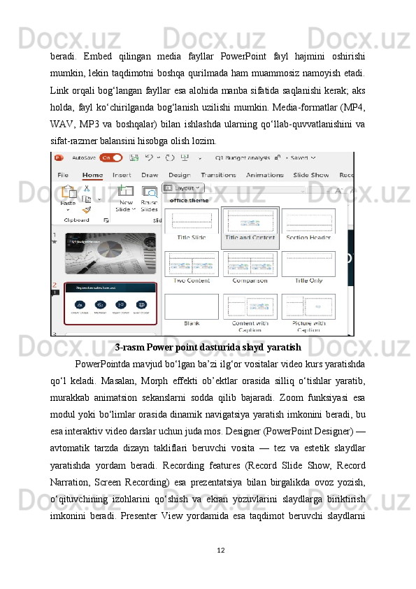 beradi.   Embed   qilingan   media   fayllar   PowerPoint   fayl   hajmini   oshirishi
mumkin, lekin taqdimotni boshqa qurilmada ham muammosiz namoyish etadi.
Link orqali bog‘langan fayllar esa alohida manba sifatida saqlanishi kerak; aks
holda, fayl   ko‘chirilganda bog‘lanish  uzilishi   mumkin. Media-formatlar   (MP4,
WAV,   MP3   va   boshqalar)   bilan   ishlashda   ularning   qo‘llab-quvvatlanishini   va
sifat-razmer balansini hisobga olish lozim.
3-rasm Power point dasturida slayd yaratish
PowerPointda mavjud bo‘lgan ba’zi ilg‘or vositalar video kurs yaratishda
qo‘l   keladi.   Masalan,   Morph   effekti   ob’ektlar   orasida   silliq   o‘tishlar   yaratib,
murakkab   animatsion   sekanslarni   sodda   qilib   bajaradi.   Zoom   funksiyasi   esa
modul yoki bo‘limlar orasida dinamik navigatsiya yaratish imkonini beradi, bu
esa interaktiv video darslar uchun juda mos. Designer (PowerPoint Designer) —
avtomatik   tarzda   dizayn   takliflari   beruvchi   vosita   —   tez   va   estetik   slaydlar
yaratishda   yordam   beradi.   Recording   features   (Record   Slide   Show,   Record
Narration,   Screen   Recording)   esa   prezentatsiya   bilan   birgalikda   ovoz   yozish,
o‘qituvchining   izohlarini   qo‘shish   va   ekran   yozuvlarini   slaydlarga   biriktirish
imkonini   beradi.   Presenter   View   yordamida   esa   taqdimot   beruvchi   slaydlarni
12 