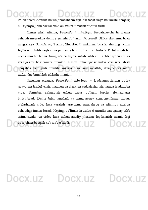 ko‘rsatuvchi ekranda ko‘rib, tomoshabinlarga esa faqat slayd ko‘rinishi chiqadi;
bu, ayniqsa, jonli darslar yoki onlayn namoyishlar uchun zarur.
Oxirgi   jihat   sifatida,   PowerPoint   interfeysi   foydalanuvchi   tajribasini
oshirish  maqsadida  doimiy  yangilanib  turadi.  Microsoft   Office  ekotizimi  bilan
integratsiya   (OneDrive,   Teams,   SharePoint)   imkonini   beradi,   shuning   uchun
fayllarni bulutda saqlash va jamoaviy tahrir qilish osonlashadi. Bulut orqali bir
necha   muallif   bir   vaqtning   o‘zida   loyiha   ustida   ishlashi,   izohlar   qoldirishi   va
versiyalarni   boshqarishi   mumkin.   Ushbu   imkoniyatlar   video   kurslarni   ishlab
chiqishda   ham   juda   foydali:   masalan,   ssenariy   muallifi,   dizayner   va   ovoz
muhandisi birgalikda ishlashi mumkin.
Umuman   olganda,   PowerPoint   interfeysi   –   foydalanuvchining   ijodiy
jarayonini tashkil etish, mazmun va dizaynni soddalashtirish, hamda taqdimotni
video   formatga   aylantirish   uchun   zarur   bo‘lgan   barcha   elementlarni
birlashtiradi.   Dastur   bilan   tanishish   va   uning   asosiy   komponentlarini   chuqur
o‘zlashtirish   video   kurs   yaratish   jarayonini   samaraliroq   va   sifatliroq   amalga
oshirishga imkon beradi. Keyingi bo‘limlarda ushbu elementlardan qanday qilib
animatsiyalar   va   video   kurs   uchun   amaliy   jihatdan   foydalanish   mumkinligi
bosqichma-bosqich ko‘rsatib o‘tiladi.
13 