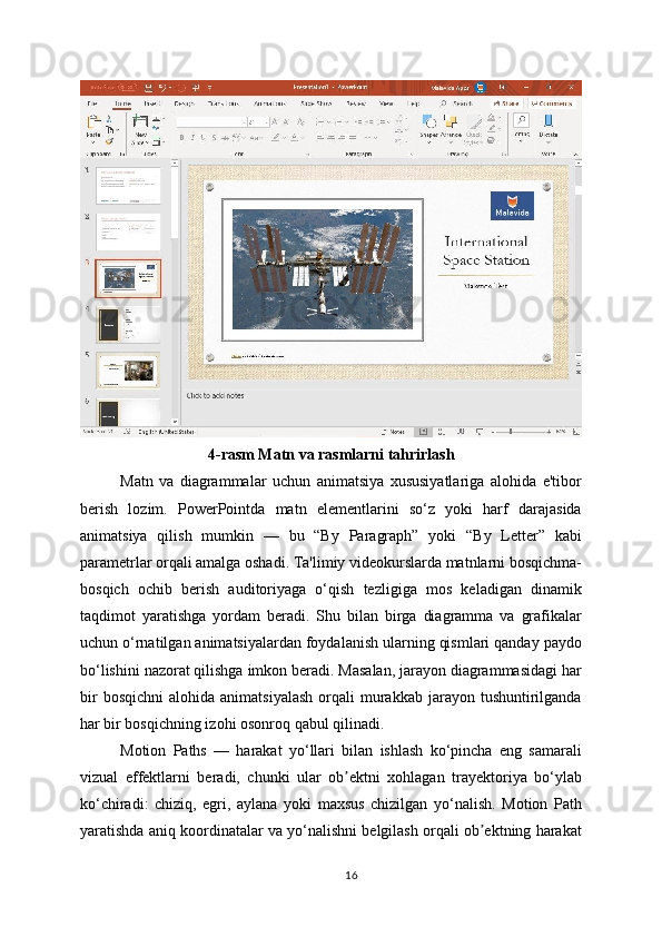4-rasm Matn va rasmlarni tahrirlash
Matn   va   diagrammalar   uchun   animatsiya   xususiyatlariga   alohida   e'tibor
berish   lozim.   PowerPointda   matn   elementlarini   so‘z   yoki   harf   darajasida
animatsiya   qilish   mumkin   —   bu   “By   Paragraph”   yoki   “By   Letter”   kabi
parametrlar orqali amalga oshadi. Ta'limiy videokurslarda matnlarni bosqichma-
bosqich   ochib   berish   auditoriyaga   o‘qish   tezligiga   mos   keladigan   dinamik
taqdimot   yaratishga   yordam   beradi.   Shu   bilan   birga   diagramma   va   grafikalar
uchun o‘rnatilgan animatsiyalardan foydalanish ularning qismlari qanday paydo
bo‘lishini nazorat qilishga imkon beradi. Masalan, jarayon diagrammasidagi har
bir  bosqichni   alohida  animatsiyalash  orqali   murakkab   jarayon  tushuntirilganda
har bir bosqichning izohi osonroq qabul qilinadi.
Motion   Paths   —   harakat   yo‘llari   bilan   ishlash   ko‘pincha   eng   samarali
vizual   effektlarni   beradi,   chunki   ular   ob ektni   xohlagan   trayektoriya   bo‘ylabʼ
ko‘chiradi:   chiziq,   egri,   aylana   yoki   maxsus   chizilgan   yo‘nalish.   Motion   Path
yaratishda aniq koordinatalar va yo‘nalishni belgilash orqali ob ektning harakat	
ʼ
16 