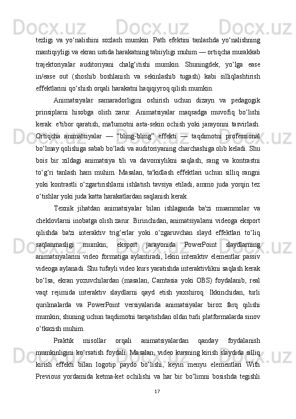 tezligi   va   yo‘nalishini   sozlash   mumkin.   Path   efektini   tanlashda   yo‘nalishning
mantiqiyligi va ekran ustida harakatning tabiiyligi muhim — ortiqcha murakkab
trajektoriyalar   auditoriyani   chalg‘itishi   mumkin.   Shuningdek,   yo‘lga   ease
in/ease   out   (shoshib   boshlanish   va   sekinlashib   tugash)   kabi   silliqlashtirish
effektlarini qo‘shish orqali harakatni haqiqiyroq qilish mumkin.
Animatsiyalar   samaradorligini   oshirish   uchun   dizayn   va   pedagogik
prinsiplarni   hisobga   olish   zarur.   Animatsiyalar   maqsadga   muvofiq   bo‘lishi
kerak:   e'tibor   qaratish,   ma'lumotni   asta-sekin   ochish   yoki   jarayonni   tasvirlash.
Ortiqcha   animatsiyalar   —   “bling-bling”   effekti   —   taqdimotni   professional
bo‘lmay qolishiga sabab bo‘ladi va auditoriyaning charchashiga olib keladi. Shu
bois   bir   xildagi   animatsiya   tili   va   davomiylikni   saqlash,   rang   va   kontrastni
to‘g‘ri   tanlash   ham   muhim.   Masalan,   ta'kidlash   effektlari   uchun   silliq   rangni
yoki   kontrastli   o‘zgartirishlarni   ishlatish   tavsiya   etiladi,   ammo   juda   yorqin   tez
o‘tishlar yoki juda katta harakatlardan saqlanish kerak.
Texnik   jihatdan   animatsiyalar   bilan   ishlaganda   ba'zi   muammolar   va
cheklovlarni inobatga olish zarur. Birinchidan, animatsiyalarni videoga eksport
qilishda   ba'zi   interaktiv   trig‘erlar   yoki   o‘zgaruvchan   slayd   effektlari   to‘liq
saqlanmasligi   mumkin;   eksport   jarayonida   PowerPoint   slaydlarning
animatsiyalarini   video   formatiga   aylantiradi,   lekin   interaktiv   elementlar   passiv
videoga aylanadi. Shu tufayli video kurs yaratishda interaktivlikni saqlash kerak
bo‘lsa,   ekran   yozuvchilardan   (masalan,   Camtasia   yoki   OBS)   foydalanib,   real
vaqt   rejimida   interaktiv   slaydlarni   qayd   etish   yaxshiroq.   Ikkinchidan,   turli
qurilmalarda   va   PowerPoint   versiyalarida   animatsiyalar   biroz   farq   qilishi
mumkin; shuning uchun taqdimotni tarqatishdan oldin turli platformalarda sinov
o‘tkazish muhim.
Praktik   misollar   orqali   animatsiyalardan   qanday   foydalanish
mumkinligini  ko‘rsatish foydali. Masalan,  video kursning kirish slaydida silliq
kirish   effekti   bilan   logotip   paydo   bo‘lishi,   keyin   menyu   elementlari   With
Previous   yordamida   ketma-ket   ochilishi   va   har   bir   bo‘limni   bosishda   tegishli
17 
