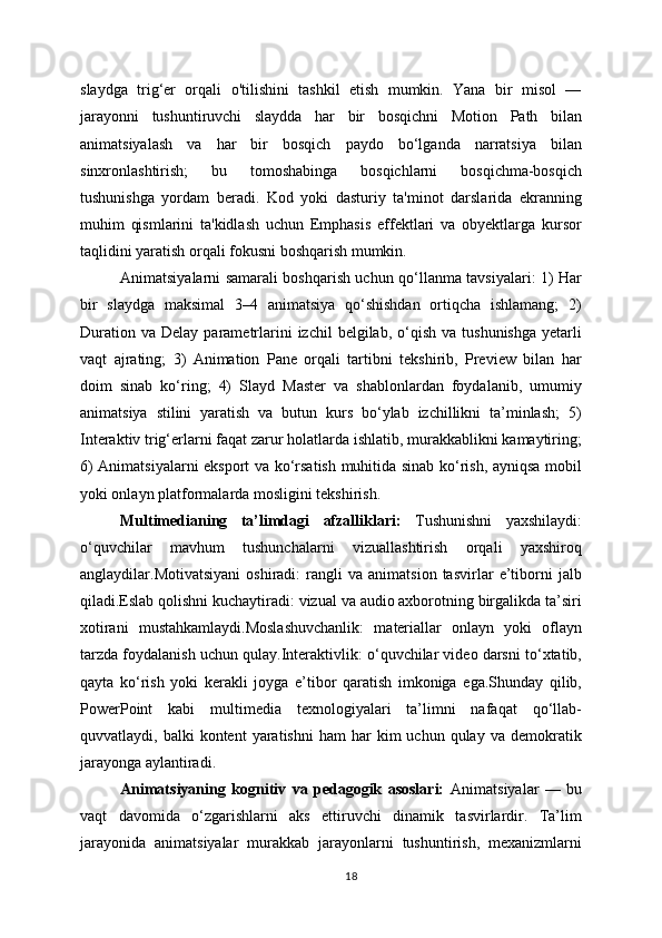slaydga   trig‘er   orqali   o'tilishini   tashkil   etish   mumkin.   Yana   bir   misol   —
jarayonni   tushuntiruvchi   slaydda   har   bir   bosqichni   Motion   Path   bilan
animatsiyalash   va   har   bir   bosqich   paydo   bo‘lganda   narratsiya   bilan
sinxronlashtirish;   bu   tomoshabinga   bosqichlarni   bosqichma-bosqich
tushunishga   yordam   beradi.   Kod   yoki   dasturiy   ta'minot   darslarida   ekranning
muhim   qismlarini   ta'kidlash   uchun   Emphasis   effektlari   va   obyektlarga   kursor
taqlidini yaratish orqali fokusni boshqarish mumkin.
Animatsiyalarni samarali boshqarish uchun qo‘llanma tavsiyalari: 1) Har
bir   slaydga   maksimal   3–4   animatsiya   qo‘shishdan   ortiqcha   ishlamang;   2)
Duration  va   Delay  parametrlarini   izchil  belgilab,  o‘qish  va  tushunishga  yetarli
vaqt   ajrating;   3)   Animation   Pane   orqali   tartibni   tekshirib,   Preview   bilan   har
doim   sinab   ko‘ring;   4)   Slayd   Master   va   shablonlardan   foydalanib,   umumiy
animatsiya   stilini   yaratish   va   butun   kurs   bo‘ylab   izchillikni   ta’minlash;   5)
Interaktiv trig‘erlarni faqat zarur holatlarda ishlatib, murakkablikni kamaytiring;
6) Animatsiyalarni eksport va ko‘rsatish muhitida sinab ko‘rish, ayniqsa mobil
yoki onlayn platformalarda mosligini tekshirish.
Multimedianing   ta’limdagi   afzalliklari:   Tushunishni   yaxshilaydi:
o‘quvchilar   mavhum   tushunchalarni   vizuallashtirish   orqali   yaxshiroq
anglaydilar.Motivatsiyani   oshiradi:   rangli   va  animatsion   tasvirlar   e’tiborni   jalb
qiladi.Eslab qolishni kuchaytiradi: vizual va audio axborotning birgalikda ta’siri
xotirani   mustahkamlaydi.Moslashuvchanlik:   materiallar   onlayn   yoki   oflayn
tarzda foydalanish uchun qulay.Interaktivlik: o‘quvchilar video darsni to‘xtatib,
qayta   ko‘rish   yoki   kerakli   joyga   e’tibor   qaratish   imkoniga   ega.Shunday   qilib,
PowerPoint   kabi   multimedia   texnologiyalari   ta’limni   nafaqat   qo‘llab-
quvvatlaydi,  balki   kontent   yaratishni  ham  har   kim   uchun  qulay  va  demokratik
jarayonga aylantiradi.
Animatsiyaning   kognitiv   va   pedagogik   asoslari:   Animatsiyalar   —   bu
vaqt   davomida   o‘zgarishlarni   aks   ettiruvchi   dinamik   tasvirlardir.   Ta’lim
jarayonida   animatsiyalar   murakkab   jarayonlarni   tushuntirish,   mexanizmlarni
18 