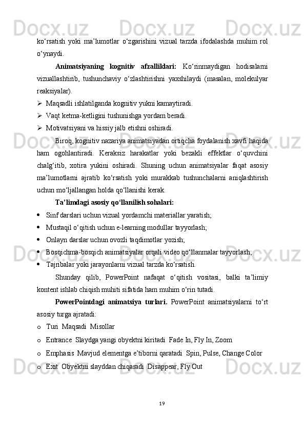 ko‘rsatish   yoki   ma’lumotlar   o‘zgarishini   vizual   tarzda   ifodalashda   muhim   rol
o‘ynaydi.
Animatsiyaning   kognitiv   afzalliklari:   Ko‘rinmaydigan   hodisalarni
vizuallashtirib,   tushunchaviy   o‘zlashtirishni   yaxshilaydi   (masalan,   molekulyar
reaksiyalar).
 Maqsadli ishlatilganda kognitiv yukni kamaytiradi.
 Vaqt ketma-ketligini tushunishga yordam beradi.
 Motivatsiyani va hissiy jalb etishni oshiradi.
Biroq, kognitiv nazariya animatsiyadan ortiqcha foydalanish xavfi haqida
ham   ogohlantiradi.   Keraksiz   harakatlar   yoki   bezakli   effektlar   o‘quvchini
chalg‘itib,   xotira   yukini   oshiradi.   Shuning   uchun   animatsiyalar   faqat   asosiy
ma’lumotlarni   ajratib   ko‘rsatish   yoki   murakkab   tushunchalarni   aniqlashtirish
uchun mo‘ljallangan holda qo‘llanishi kerak.
Ta’limdagi asosiy qo‘llanilish sohalari:
 Sinf darslari uchun vizual yordamchi materiallar yaratish;
 Mustaqil o‘qitish uchun e-learning modullar tayyorlash;
 Onlayn darslar uchun ovozli taqdimotlar yozish;
 Bosqichma-bosqich animatsiyalar orqali video qo‘llanmalar tayyorlash;
 Tajribalar yoki jarayonlarni vizual tarzda ko‘rsatish.
Shunday   qilib,   PowerPoint   nafaqat   o‘qitish   vositasi,   balki   ta’limiy
kontent ishlab chiqish muhiti sifatida ham muhim o‘rin tutadi.
PowerPointdagi   animatsiya   turlari.   PowerPoint   animatsiyalarni   to‘rt
asosiy turga ajratadi:
o Turi  Maqsadi  Misollar
o Entrance  Slaydga yangi obyektni kiritadi  Fade In, Fly In, Zoom
o Emphasis  Mavjud elementga e’tiborni qaratadi  Spin, Pulse, Change Color
o Exit  Obyektni slayddan chiqaradi  Disappear, Fly Out
19 