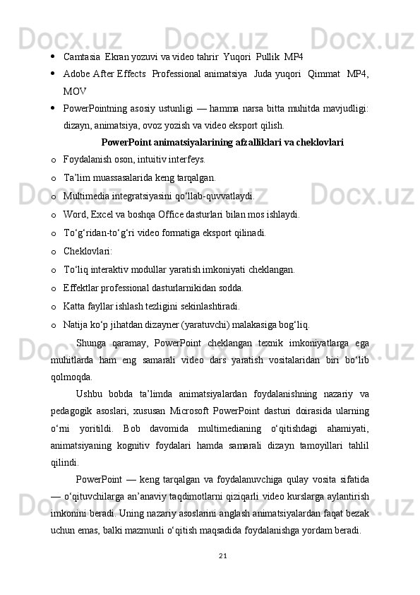  Camtasia  Ekran yozuvi va video tahrir  Yuqori  Pullik  MP4
 Adobe After  Effects   Professional  animatsiya   Juda yuqori   Qimmat   MP4,
MOV
 PowerPointning asosiy ustunligi  — hamma narsa bitta muhitda mavjudligi:
dizayn, animatsiya, ovoz yozish va video eksport qilish.
PowerPoint animatsiyalarining afzalliklari va cheklovlari
o Foydalanish oson, intuitiv interfeys.
o Ta’lim muassasalarida keng tarqalgan.
o Multimedia integratsiyasini qo‘llab-quvvatlaydi.
o Word, Excel va boshqa Office dasturlari bilan mos ishlaydi.
o To‘g‘ridan-to‘g‘ri video formatiga eksport qilinadi.
o Cheklovlari:
o To‘liq interaktiv modullar yaratish imkoniyati cheklangan.
o Effektlar professional dasturlarnikidan sodda.
o Katta fayllar ishlash tezligini sekinlashtiradi.
o Natija ko‘p jihatdan dizayner (yaratuvchi) malakasiga bog‘liq.
Shunga   qaramay,   PowerPoint   cheklangan   texnik   imkoniyatlarga   ega
muhitlarda   ham   eng   samarali   video   dars   yaratish   vositalaridan   biri   bo‘lib
qolmoqda.
Ushbu   bobda   ta’limda   animatsiyalardan   foydalanishning   nazariy   va
pedagogik   asoslari,   xususan   Microsoft   PowerPoint   dasturi   doirasida   ularning
o‘rni   yoritildi.   Bob   davomida   multimedianing   o‘qitishdagi   ahamiyati,
animatsiyaning   kognitiv   foydalari   hamda   samarali   dizayn   tamoyillari   tahlil
qilindi.
PowerPoint   —   keng   tarqalgan   va   foydalanuvchiga   qulay   vosita   sifatida
— o‘qituvchilarga an’anaviy taqdimotlarni qiziqarli video kurslarga aylantirish
imkonini beradi. Uning nazariy asoslarini anglash animatsiyalardan faqat bezak
uchun emas, balki mazmunli o‘qitish maqsadida foydalanishga yordam beradi.
21 