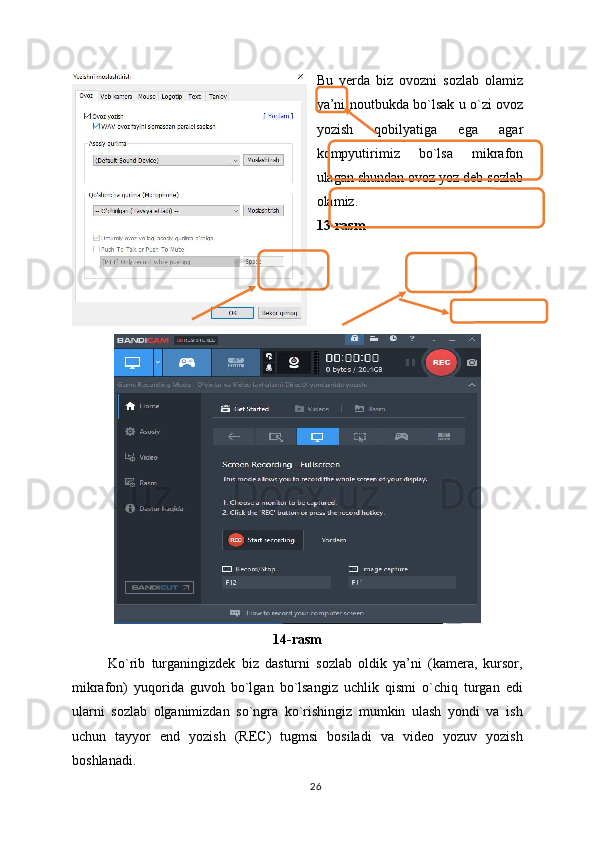 Bu   yerda   biz   ovozni   sozlab   olamiz
ya’ni noutbukda bo`lsak u o`zi ovoz
yozish   qobilyatiga   ega   agar
kompyutirimiz   bo`lsa   mikrafon
ulagan shundan ovoz yoz deb sozlab
olamiz.
13-rasm
14-rasm
Ko`rib   turganingizdek   biz   dasturni   sozlab   oldik   ya’ni   (kamera,   kursor,
mikrafon)   yuqorida   guvoh   bo`lgan   bo`lsangiz   uchlik   qismi   o`chiq   turgan   edi
ularni   sozlab   olganimizdan   so`ngra   ko`rishingiz   mumkin   ulash   yondi   va   ish
uchun   tayyor   end   yozish   (REC)   tugmsi   bosiladi   va   video   yozuv   yozish
boshlanadi.
26 