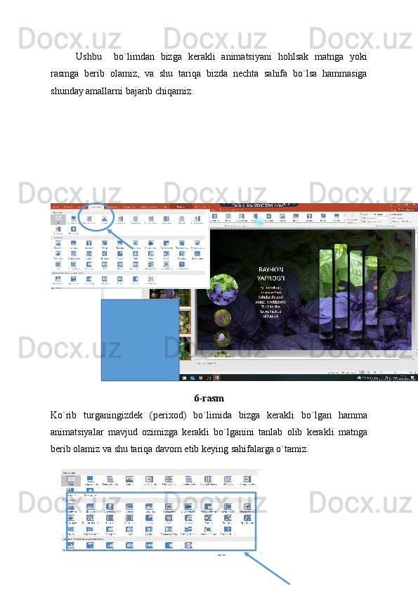 Ushbu     bo`limdan   bizga   kerakli   animatsiyani   hohlsak   matnga   yoki
rasmga   berib   olamiz,   va   shu   tariqa   bizda   nechta   sahifa   bo`lsa   hammasiga
shunday amallarni bajarib chiqamiz.
6-rasm
Ko`rib   turganingizdek   (perixod)   bo`limida   bizga   kerakli   bo`lgan   hamma
animatsiyalar   mavjud   ozimizga   kerakli   bo`lganini   tanlab   olib   kerakli   matnga
berib olamiz va shu tariqa davom etib keying sahifalarga o`tamiz.
28 