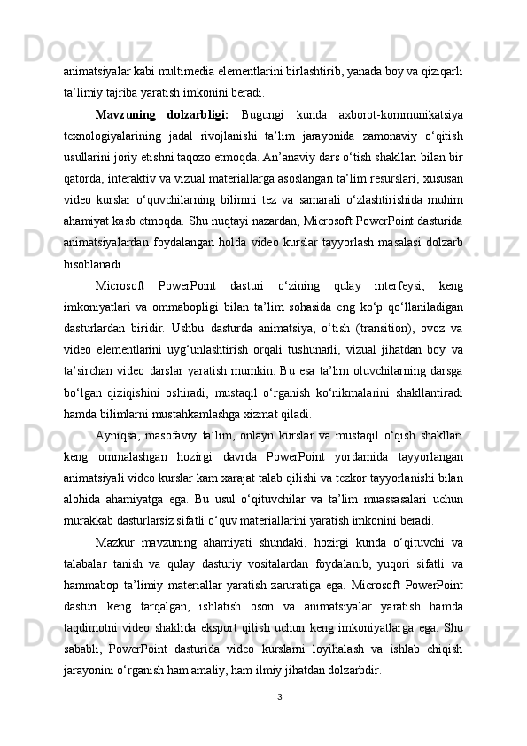animatsiyalar kabi multimedia elementlarini birlashtirib, yanada boy va qiziqarli
ta’limiy tajriba yaratish imkonini beradi.
Mavzuning   dolzarbligi:   Bugungi   kunda   axborot-kommunikatsiya
texnologiyalarining   jadal   rivojlanishi   ta’lim   jarayonida   zamonaviy   o‘qitish
usullarini joriy etishni taqozo etmoqda. An’anaviy dars o‘tish shakllari bilan bir
qatorda, interaktiv va vizual materiallarga asoslangan ta’lim resurslari, xususan
video   kurslar   o‘quvchilarning   bilimni   tez   va   samarali   o‘zlashtirishida   muhim
ahamiyat kasb etmoqda. Shu nuqtayi nazardan, Microsoft PowerPoint dasturida
animatsiyalardan   foydalangan   holda   video   kurslar   tayyorlash   masalasi   dolzarb
hisoblanadi.
Microsoft   PowerPoint   dasturi   o‘zining   qulay   interfeysi,   keng
imkoniyatlari   va   ommabopligi   bilan   ta’lim   sohasida   eng   ko‘p   qo‘llaniladigan
dasturlardan   biridir.   Ushbu   dasturda   animatsiya,   o‘tish   (transition),   ovoz   va
video   elementlarini   uyg‘unlashtirish   orqali   tushunarli,   vizual   jihatdan   boy   va
ta’sirchan   video   darslar   yaratish   mumkin.   Bu   esa   ta’lim   oluvchilarning   darsga
bo‘lgan   qiziqishini   oshiradi,   mustaqil   o‘rganish   ko‘nikmalarini   shakllantiradi
hamda bilimlarni mustahkamlashga xizmat qiladi.
Ayniqsa,   masofaviy   ta’lim,   onlayn   kurslar   va   mustaqil   o‘qish   shakllari
keng   ommalashgan   hozirgi   davrda   PowerPoint   yordamida   tayyorlangan
animatsiyali video kurslar kam xarajat talab qilishi va tezkor tayyorlanishi bilan
alohida   ahamiyatga   ega.   Bu   usul   o‘qituvchilar   va   ta’lim   muassasalari   uchun
murakkab dasturlarsiz sifatli o‘quv materiallarini yaratish imkonini beradi.
Mazkur   mavzuning   ahamiyati   shundaki,   hozirgi   kunda   o‘qituvchi   va
talabalar   tanish   va   qulay   dasturiy   vositalardan   foydalanib,   yuqori   sifatli   va
hammabop   ta’limiy   materiallar   yaratish   zaruratiga   ega.   Microsoft   PowerPoint
dasturi   keng   tarqalgan,   ishlatish   oson   va   animatsiyalar   yaratish   hamda
taqdimotni   video   shaklida   eksport   qilish   uchun   keng   imkoniyatlarga   ega.   Shu
sababli,   PowerPoint   dasturida   video   kurslarni   loyihalash   va   ishlab   chiqish
jarayonini o‘rganish ham amaliy, ham ilmiy jihatdan dolzarbdir.
3 