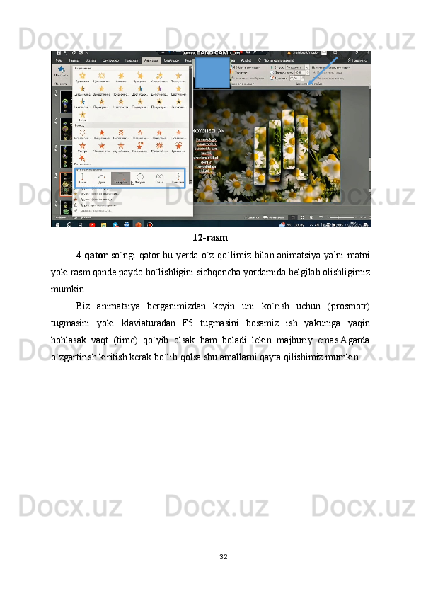 12-rasm
4-qator   so`ngi qator bu yerda o`z qo`limiz bilan animatsiya ya’ni matni
yoki rasm qande paydo bo`lishligini sichqoncha yordamida belgilab olishligimiz
mumkin.
Biz   animatsiya   berganimizdan   keyin   uni   ko`rish   uchun   (prosmotr)
tugmasini   yoki   klaviaturadan   F5   tugmasini   bosamiz   ish   yakuniga   yaqin
hohlasak   vaqt   (time)   qo`yib   olsak   ham   boladi   lekin   majburiy   emas.Agarda
o`zgartirish kiritish kerak bo`lib qolsa shu amallarni qayta qilishimiz mumkin.
32 
