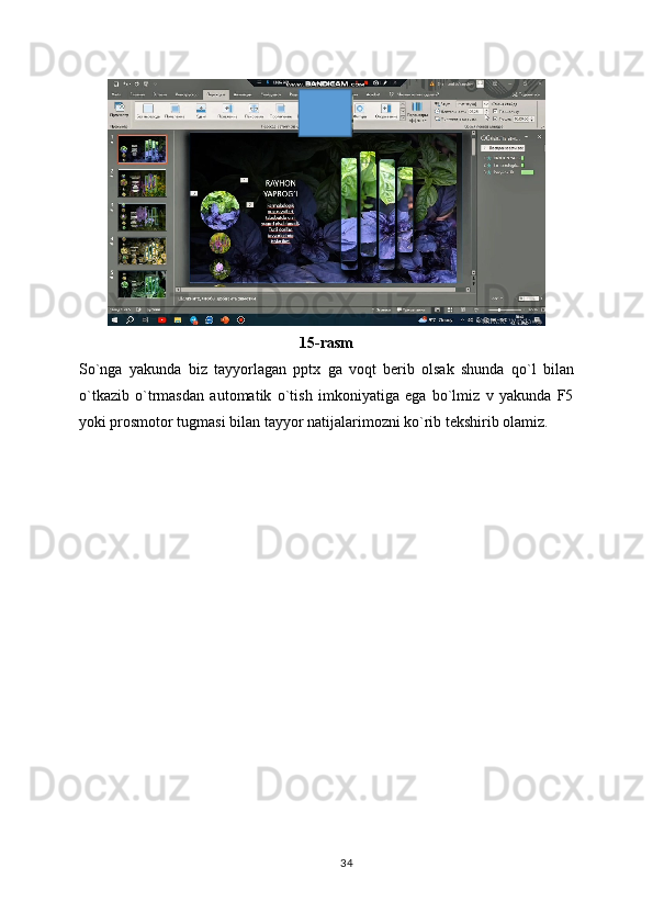 15-rasm
So`nga   yakunda   biz   tayyorlagan   pptx   ga   voqt   berib   olsak   shunda   qo`l   bilan
o`tkazib   o`trmasdan   automatik   o`tish   imkoniyatiga   ega   bo`lmiz   v   yakunda   F5
yoki prosmotor tugmasi bilan tayyor natijalarimozni ko`rib tekshirib olamiz.
34 