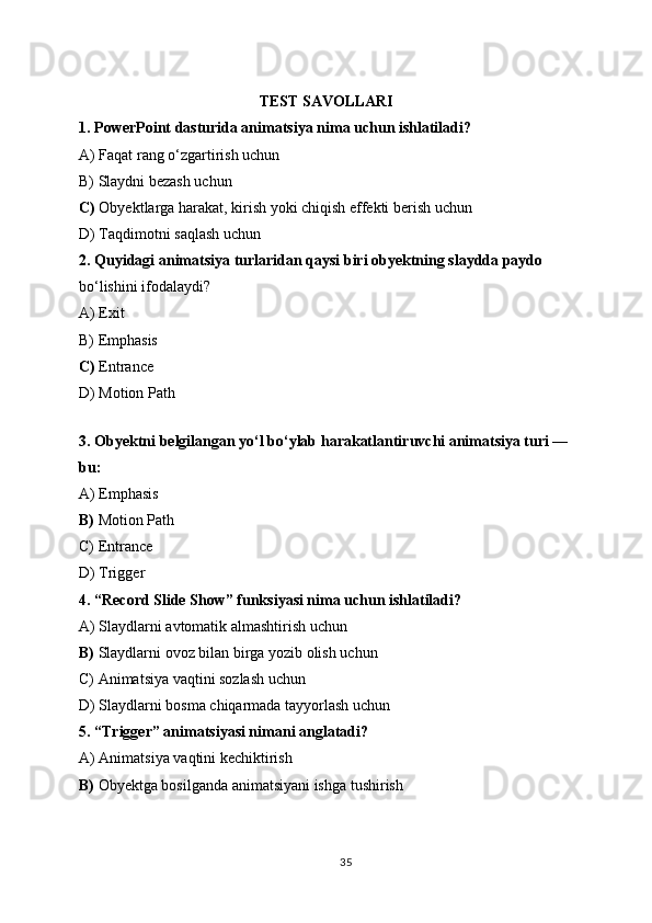 TEST SAVOLLARI
1.  PowerPoint dasturida animatsiya nima uchun ishlatiladi?
A) Faqat rang o‘zgartirish uchun
B) Slaydni bezash uchun
C)  Obyektlarga harakat, kirish yoki chiqish effekti berish uchun
D) Taqdimotni saqlash uchun
2.  Quyidagi animatsiya turlaridan qaysi biri obyektning slaydda paydo  
bo‘lishini ifodalaydi?
A) Exit
B) Emphasis
C)  Entrance
D) Motion Path
3.   Obyektni belgilangan yo‘l bo‘ylab harakatlantiruvchi animatsiya turi — 
bu:
A) Emphasis
B)  Motion Path
C) Entrance
D) Trigger
4.   “Record Slide Show” funksiyasi nima uchun ishlatiladi?
A) Slaydlarni avtomatik almashtirish uchun
B)  Slaydlarni ovoz bilan birga yozib olish uchun
C) Animatsiya vaqtini sozlash uchun
D) Slaydlarni bosma chiqarmada tayyorlash uchun
5.   “Trigger” animatsiyasi nimani anglatadi?
A) Animatsiya vaqtini kechiktirish
B)  Obyektga bosilganda animatsiyani ishga tushirish
35 