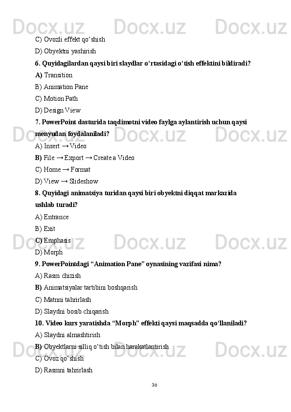 C) Ovozli effekt qo‘shish
D) Obyektni yashirish
6.   Quyidagilardan qaysi biri slaydlar o‘rtasidagi o‘tish effektini bildiradi?
A)  Transition
B) Animation Pane
C) Motion Path
D) Design View
7.   PowerPoint dasturida taqdimotni video faylga aylantirish uchun qaysi 
menyudan foydalaniladi?
A) Insert → Video
B)  File → Export → Create a Video
C) Home → Format
D) View → Slideshow
8.   Quyidagi animatsiya turidan qaysi biri obyektni diqqat markazida 
ushlab turadi?
A) Entrance
B) Exit
C)  Emphasis
D) Morph
9.   PowerPointdagi “Animation Pane” oynasining vazifasi nima?
A) Rasm chizish
B)  Animatsiyalar tartibini boshqarish
C) Matnni tahrirlash
D) Slaydni bosib chiqarish
10.   Video kurs yaratishda “Morph” effekti qaysi maqsadda qo‘llaniladi?
A) Slaydni almashtirish
B)  Obyektlarni silliq o‘tish bilan harakatlantirish
C) Ovoz qo‘shish
D) Rasmni tahrirlash
36 