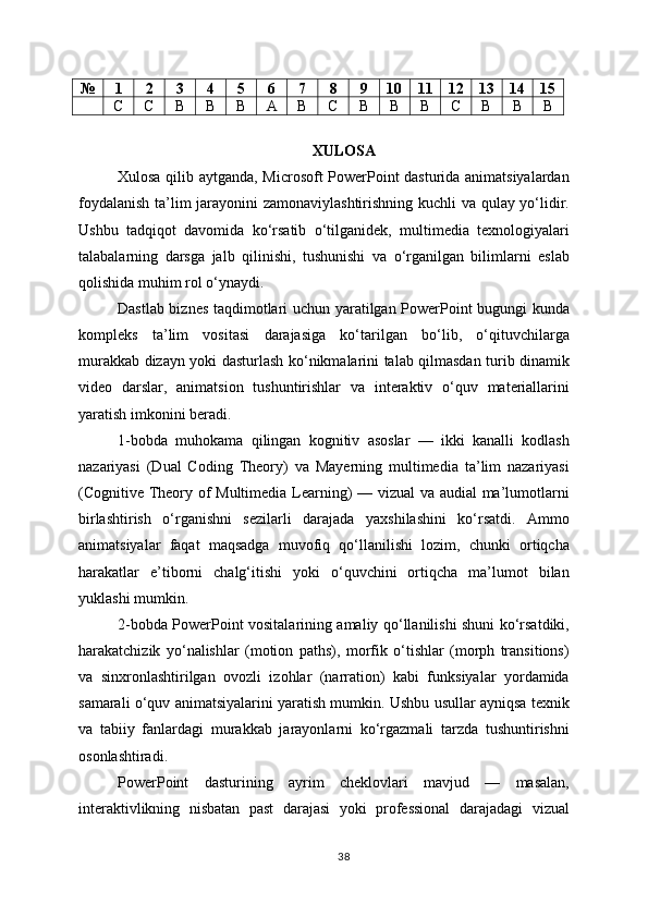 № 1 2 3 4 5 6 7 8 9 10 11 12 13 14 15
С С B B B A B C B B B C B B B
XULOSA
Xulosa qilib aytganda, Microsoft PowerPoint dasturida animatsiyalardan
foydalanish ta’lim jarayonini zamonaviylashtirishning kuchli va qulay yo‘lidir.
Ushbu   tadqiqot   davomida   ko‘rsatib   o‘tilganidek,   multimedia   texnologiyalari
talabalarning   darsga   jalb   qilinishi,   tushunishi   va   o‘rganilgan   bilimlarni   eslab
qolishida muhim rol o‘ynaydi.
Dastlab biznes taqdimotlari uchun yaratilgan PowerPoint bugungi kunda
kompleks   ta’lim   vositasi   darajasiga   ko‘tarilgan   bo‘lib,   o‘qituvchilarga
murakkab dizayn yoki dasturlash ko‘nikmalarini talab qilmasdan turib dinamik
video   darslar,   animatsion   tushuntirishlar   va   interaktiv   o‘quv   materiallarini
yaratish imkonini beradi.
1-bobda   muhokama   qilingan   kognitiv   asoslar   —   ikki   kanalli   kodlash
nazariyasi   (Dual   Coding   Theory)   va   Mayerning   multimedia   ta’lim   nazariyasi
(Cognitive Theory of Multimedia Learning) — vizual va audial ma’lumotlarni
birlashtirish   o‘rganishni   sezilarli   darajada   yaxshilashini   ko‘rsatdi.   Ammo
animatsiyalar   faqat   maqsadga   muvofiq   qo‘llanilishi   lozim,   chunki   ortiqcha
harakatlar   e’tiborni   chalg‘itishi   yoki   o‘quvchini   ortiqcha   ma’lumot   bilan
yuklashi mumkin.
2-bobda PowerPoint vositalarining amaliy qo‘llanilishi shuni ko‘rsatdiki,
harakatchizik   yo‘nalishlar   (motion   paths),   morfik   o‘tishlar   (morph   transitions)
va   sinxronlashtirilgan   ovozli   izohlar   (narration)   kabi   funksiyalar   yordamida
samarali o‘quv animatsiyalarini yaratish mumkin. Ushbu usullar ayniqsa texnik
va   tabiiy   fanlardagi   murakkab   jarayonlarni   ko‘rgazmali   tarzda   tushuntirishni
osonlashtiradi.
PowerPoint   dasturining   ayrim   cheklovlari   mavjud   —   masalan,
interaktivlikning   nisbatan   past   darajasi   yoki   professional   darajadagi   vizual
38 