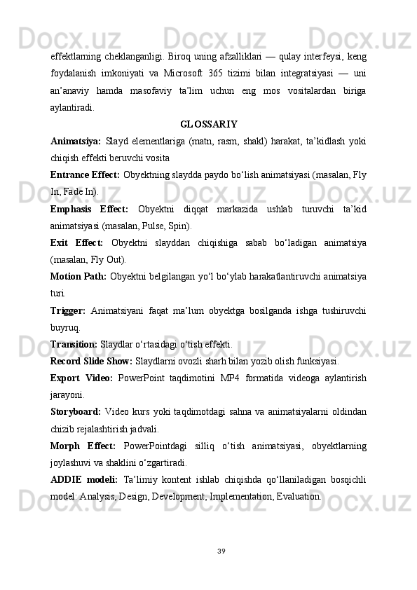 effektlarning  cheklanganligi.  Biroq  uning  afzalliklari  —  qulay  interfeysi,  keng
foydalanish   imkoniyati   va   Microsoft   365   tizimi   bilan   integratsiyasi   —   uni
an’anaviy   hamda   masofaviy   ta’lim   uchun   eng   mos   vositalardan   biriga
aylantiradi.
GLOSSARIY
Animatsiya:   Slayd   elementlariga   (matn,   rasm,   shakl)   harakat,   ta’kidlash   yoki
chiqish effekti beruvchi vosita
Entrance Effect:  Obyektning slaydda paydo bo‘lish animatsiyasi (masalan, Fly
In, Fade In).
Emphasis   Effect:   Obyektni   diqqat   markazida   ushlab   turuvchi   ta’kid
animatsiyasi (masalan, Pulse, Spin).
Exit   Effect:   Obyektni   slayddan   chiqishiga   sabab   bo‘ladigan   animatsiya
(masalan, Fly Out).
Motion Path:   Obyektni belgilangan yo‘l bo‘ylab harakatlantiruvchi animatsiya
turi.
Trigger:   Animatsiyani   faqat   ma’lum   obyektga   bosilganda   ishga   tushiruvchi
buyruq.
Transition:  Slaydlar o‘rtasidagi o‘tish effekti.
Record Slide Show:  Slaydlarni ovozli sharh bilan yozib olish funksiyasi.
Export   Video:   PowerPoint   taqdimotini   MP4   formatida   videoga   aylantirish
jarayoni.
Storyboard:   Video  kurs   yoki   taqdimotdagi   sahna   va   animatsiyalarni   oldindan
chizib rejalashtirish jadvali.
Morph   Effect:   PowerPointdagi   silliq   o‘tish   animatsiyasi,   obyektlarning
joylashuvi va shaklini o‘zgartiradi.
ADDIE   modeli:   Ta’limiy   kontent   ishlab   chiqishda   qo‘llaniladigan   bosqichli
model: Analysis, Design, Development, Implementation, Evaluation.
39 