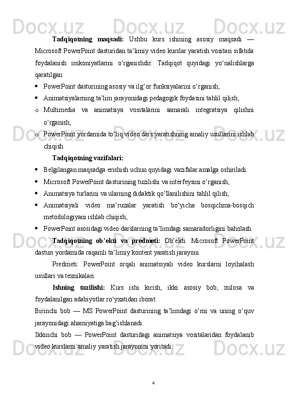 Tadqiqotning   maqsadi:   Ushbu   kurs   ishining   asosiy   maqsadi   —
Microsoft PowerPoint dasturidan ta’limiy video kurslar yaratish vositasi sifatida
foydalanish   imkoniyatlarini   o‘rganishdir.   Tadqiqot   quyidagi   yo‘nalishlarga
qaratilgan:
 PowerPoint dasturining asosiy va ilg‘or funksiyalarini o‘rganish;
 Animatsiyalarning ta’lim jarayonidagi pedagogik foydasini tahlil qilish;
o Multimedia   va   animatsiya   vositalarini   samarali   integratsiya   qilishni
o‘rganish;
o PowerPoint yordamida to‘liq video dars yaratishning amaliy usullarini ishlab
chiqish.
Tadqiqotning vazifalari:
 Belgilangan maqsadga erishish uchun quyidagi vazifalar amalga oshiriladi:
 Microsoft PowerPoint dasturining tuzilishi va interfeysini o‘rganish;
 Animatsiya turlarini va ularning didaktik qo‘llanilishini tahlil qilish;
 Animatsiyali   video   ma’ruzalar   yaratish   bo‘yicha   bosqichma-bosqich
metodologiyani ishlab chiqish;
 PowerPoint asosidagi video darslarning ta’limdagi samaradorligini baholash.
Tadqiqotning   ob’ekti   va   predmeti:   Ob’ekti:   Microsoft   PowerPoint
dasturi yordamida raqamli ta’limiy kontent yaratish jarayoni.
Predmeti:   PowerPoint   orqali   animatsiyali   video   kurslarni   loyihalash
usullari va texnikalari.
Ishning   tuzilishi:   Kurs   ishi   kirish,   ikki   asosiy   bob,   xulosa   va
foydalanilgan adabiyotlar ro‘yxatidan iborat.
Birinchi   bob   —   MS   PowerPoint   dasturining   ta’limdagi   o‘rni   va   uning   o‘quv
jarayonidagi ahamiyatiga bag‘ishlanadi.
Ikkinchi   bob   —   PowerPoint   dasturidagi   animatsiya   vositalaridan   foydalanib
video kurslarni amaliy yaratish jarayonini yoritadi.
4 