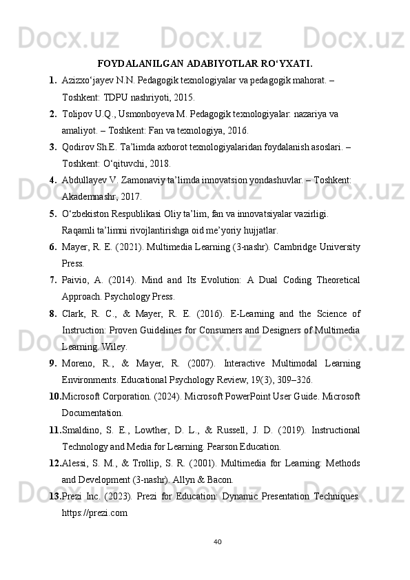 FOYDALANILGAN ADABIYOTLAR RO‘YXATI .
1. Azizxo‘jayev N.N. Pedagogik texnologiyalar va pedagogik mahorat. – 
Toshkent: TDPU nashriyoti, 2015.
2. Tolipov U.Q., Usmonboyeva M. Pedagogik texnologiyalar: nazariya va 
amaliyot. – Toshkent: Fan va texnologiya, 2016.
3. Qodirov Sh.E. Ta’limda axborot texnologiyalaridan foydalanish asoslari. – 
Toshkent: O‘qituvchi, 2018.
4. Abdullayev V. Zamonaviy ta’limda innovatsion yondashuvlar. – Toshkent: 
Akademnashr, 2017.
5. O‘zbekiston Respublikasi Oliy ta’lim, fan va innovatsiyalar vazirligi. 
Raqamli ta’limni rivojlantirishga oid me’yoriy hujjatlar.
6. Mayer, R. E. (2021). Multimedia Learning (3-nashr). Cambridge University
Press.
7. Paivio,   A.   (2014).   Mind   and   Its   Evolution:   A   Dual   Coding   Theoretical
Approach. Psychology Press.
8. Clark,   R.   C.,   &   Mayer,   R.   E.   (2016).   E-Learning   and   the   Science   of
Instruction: Proven Guidelines for Consumers and Designers of Multimedia
Learning. Wiley.
9. Moreno,   R.,   &   Mayer,   R.   (2007).   Interactive   Multimodal   Learning
Environments. Educational Psychology Review, 19(3), 309–326.
10. Microsoft Corporation. (2024). Microsoft PowerPoint User Guide. Microsoft
Documentation.
11. Smaldino,   S.   E.,   Lowther,   D.   L.,   &   Russell,   J.   D.   (2019).   Instructional
Technology and Media for Learning. Pearson Education.
12. Alessi,   S.   M.,   &   Trollip,   S.   R.   (2001).   Multimedia   for   Learning:   Methods
and Development (3-nashr). Allyn & Bacon.
13. Prezi   Inc.   (2023).   Prezi   for   Education:   Dynamic   Presentation   Techniques.
https://prezi.com
40 