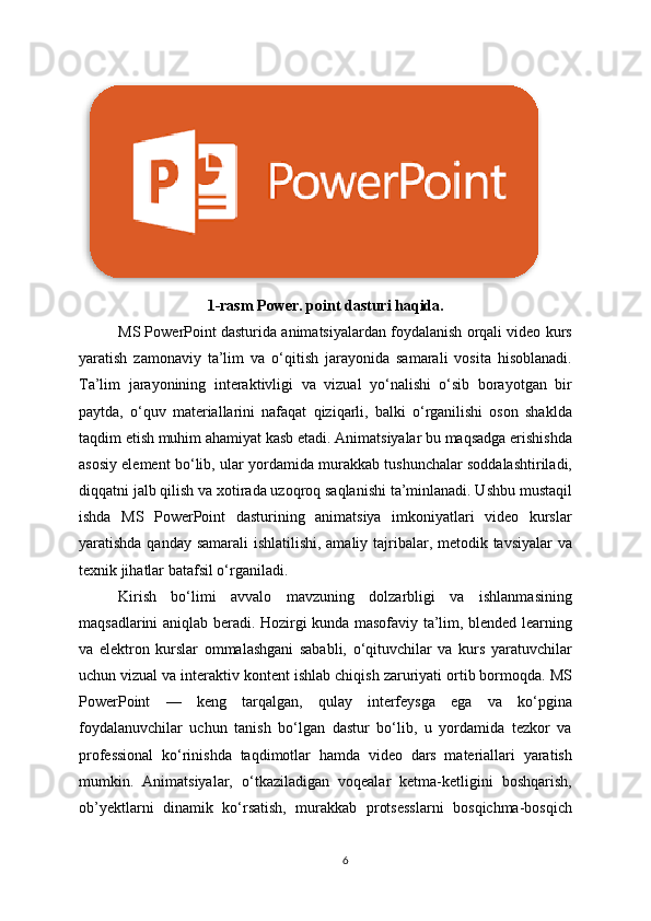1-rasm Power. point dasturi haqida.
MS PowerPoint dasturida animatsiyalardan foydalanish orqali video kurs
yaratish   zamonaviy   ta’lim   va   o‘qitish   jarayonida   samarali   vosita   hisoblanadi.
Ta’lim   jarayonining   interaktivligi   va   vizual   yo‘nalishi   o‘sib   borayotgan   bir
paytda,   o‘quv   materiallarini   nafaqat   qiziqarli,   balki   o‘rganilishi   oson   shaklda
taqdim etish muhim ahamiyat kasb etadi. Animatsiyalar bu maqsadga erishishda
asosiy element bo‘lib, ular yordamida murakkab tushunchalar soddalashtiriladi,
diqqatni jalb qilish va xotirada uzoqroq saqlanishi ta’minlanadi. Ushbu mustaqil
ishda   MS   PowerPoint   dasturining   animatsiya   imkoniyatlari   video   kurslar
yaratishda qanday samarali ishlatilishi, amaliy tajribalar, metodik tavsiyalar  va
texnik jihatlar batafsil o‘rganiladi.
Kirish   bo‘limi   avvalo   mavzuning   dolzarbligi   va   ishlanmasining
maqsadlarini aniqlab beradi. Hozirgi kunda masofaviy ta’lim, blended learning
va   elektron   kurslar   ommalashgani   sababli,   o‘qituvchilar   va   kurs   yaratuvchilar
uchun vizual va interaktiv kontent ishlab chiqish zaruriyati ortib bormoqda. MS
PowerPoint   —   keng   tarqalgan,   qulay   interfeysga   ega   va   ko‘pgina
foydalanuvchilar   uchun   tanish   bo‘lgan   dastur   bo‘lib,   u   yordamida   tezkor   va
professional   ko‘rinishda   taqdimotlar   hamda   video   dars   materiallari   yaratish
mumkin.   Animatsiyalar,   o‘tkaziladigan   voqealar   ketma-ketligini   boshqarish,
ob’yektlarni   dinamik   ko‘rsatish,   murakkab   protsesslarni   bosqichma-bosqich
6  