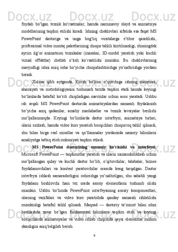 foydali   bo‘lgan   texnik   ko‘rsatmalar,   hamda   namunaviy   slayd   va   animatsiya
modellarining   taqdim   etilishi   kiradi.   Ishning   cheklovlari   sifatida   esa   faqat   MS
PowerPoint   dasturiga   va   unga   bog‘liq   vositalarga   e’tibor   qaratilishi,
professional video montaj paketlarining chuqur tahlili kiritilmasligi, shuningdek
ayrim   ilg‘or   animatsion   texnikalar   (masalan,   3D-model   yaratish   yoki   kuchli
vizual   effektlar)   chetlab   o‘tish   ko‘rsatilishi   mumkin.   Bu   cheklovlarning
mavjudligi   ishni   aniq   soha   bo‘yicha   chuqurlashtirishga   yo‘naltirishga   yordam
beradi.
Xulosa   qilib   aytganda,   Kirish   bo‘limi   o‘quvchiga   ishning   mazmuni,
ahamiyati   va   metodologiyasini   tushunarli   tarzda   taqdim   etadi   hamda   keyingi
bo‘limlarda   batafsil   ko‘rib   chiqiladigan   mavzular   uchun   asos   yaratadi.   Ushbu
ish   orqali   MS   PowerPoint   dasturida   animatsiyalardan   samarali   foydalanish
bo‘yicha   aniq   qadamlar,   amaliy   maslahatlar   va   texnik   tavsiyalar   berilishi
mo‘ljallanmoqda.   Keyingi   bo‘limlarda   dastur   interfeysi,   animatsiya   turlari,
ularni sozlash,  hamda video kurs yaratish bosqichlari chuqurroq tahlil qilinadi,
shu   bilan   birga   real   misollar   va   qo‘llanmalar   yordamida   nazariy   bilimlarni
amaliyotga tatbiq etish imkoniyati taqdim etiladi.
MS   PowerPoint   dasturining   umumiy   ko‘rinishi   va   interfeysi:
Microsoft PowerPoint — taqdimotlar yaratish va ularni muxandisliklash uchun
mo‘ljallangan   qulay   va   kuchli   dastur   bo‘lib,   o‘qituvchilar,   talabalar,   biznes
foydalanuvchilari   va   kontent   yaratuvchilar   orasida   keng   tarqalgan.   Dastur
interfeysi   ishlash   samaradorligini   oshirishga   yo‘naltirilgan,   shu   sababli   yangi
foydalanu   boshlovchi   ham   tez   orada   asosiy   elementlarni   tushunib   olishi
mumkin.   Ushbu   bo‘limda   PowerPoint   interfeysining   asosiy   komponentlari,
ularning   vazifalari   va   video   kurs   yaratishda   qanday   samarali   ishlatilishi
mumkinligi   batafsil   tahlil   qilinadi.   Maqsad   —   dasturiy   ta’minot   bilan   ishni
boshlashda   zarur   bo‘lgan   fundamental   bilimlarni   taqdim   etish   va   keyingi
bosqichlarda   animatsiyalar   va   video   ishlab   chiqishda   qaysi   elementlar   muhim
ekanligini aniq belgilab berish.
8 