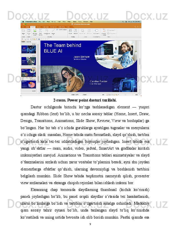 2-rasm. Power point dasturi tuzilishi.
Dastur   ochilganda   birinchi   ko‘zga   tashlanadigan   element   —   yuqori
qismdagi   Ribbon   (lent)   bo‘lib,   u   bir   necha   asosiy   tablar   (Home,   Insert,   Draw,
Design,   Transitions,   Animations,   Slide   Show,   Review,   View   va   boshqalar)   ga
bo‘lingan. Har  bir tab o‘z ichida guruhlarga ajratilgan tugmalar va menyularni
o‘z ichiga oladi: masalan, Home tabida matn formatlash, slayd qo‘shish, tartibni
o‘zgartirish   kabi   tez-tez   ishlatiladigan   buyruqlar   joylashgan.   Insert   tabida   esa
yangi   ob’ektlar   —   rasm,   audio,   video,   jadval,   SmartArt   va   grafikalar   kiritish
imkoniyatlari mavjud. Animations va Transitions tablari animatsiyalar va slayd
o‘tkazmalarini sozlash uchun zarur vositalar to‘plamini beradi; ayni shu joydan
elementlarga   efektlar   qo‘shish,   ularning   davomiyligi   va   boshlanish   tartibini
belgilash   mumkin.   Slide   Show   tabida   taqdimotni   namoyish   qilish,   presenter
view sozlamalari va ekranga chiqish rejimlari bilan ishlash imkoni bor.
Ekranning   chap   tomonida   slaydlarning   thumbnail   (kichik   ko‘rinish)
paneli   joylashgan   bo‘lib,   bu   panel   orqali   slaydlar   o‘rtasida   tez   harakatlanish,
ularni   bo‘limlarga   bo‘lish   va   tartibini   o‘zgartirish   amalga   oshiriladi.   Markaziy
qism   asosiy   tahrir   oynasi   bo‘lib,   unda   tanlangan   slayd   to‘liq   ko‘rinishda
ko‘rsatiladi va uning ustida bevosita ish olib borish mumkin. Pastki qismda esa
9 