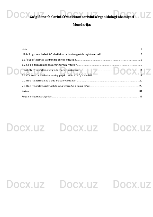 So ’ g ’ d   manbalarini   O ’ zbekiston   tаriхi ni   o ’ rganishdagi   ahamiyati  
Mundarija:
Kirish ............................................................................................................................................................ 2
I.Bob.So’g’d manbalarini O’zbekiston tаriхini o’rganishdagi ahamiyati ....................................................... 5
1.1.“Sug'd” atamasi va uning mohiyati xususida ......................................................................................... 5
1.2.So`g`d tilidagi manbaalarning umumiy tavsifi ........................................................................................ 9
II.Bob.Ilk o‘rta asrlarda So‘g‘dda madaniy aloqalar ................................................................................... 14
2.1.O'zbekiston ilk davlatlarning paydo bo’lishi. So’g’d davlati ................................................................. 14
2.2.Ilk o‘rta asrlarda So‘g‘dda madaniy aloqalar ........................................................................................ 20
2.3.Ilk o‘rta asrlardagi Choch taraqqiyotiga So‘g‘dning ta’siri .................................................................... 25
Xulosa ........................................................................................................................................................ 31
Foydalanilgan adabiyotlar: ........................................................................................................................ 32 