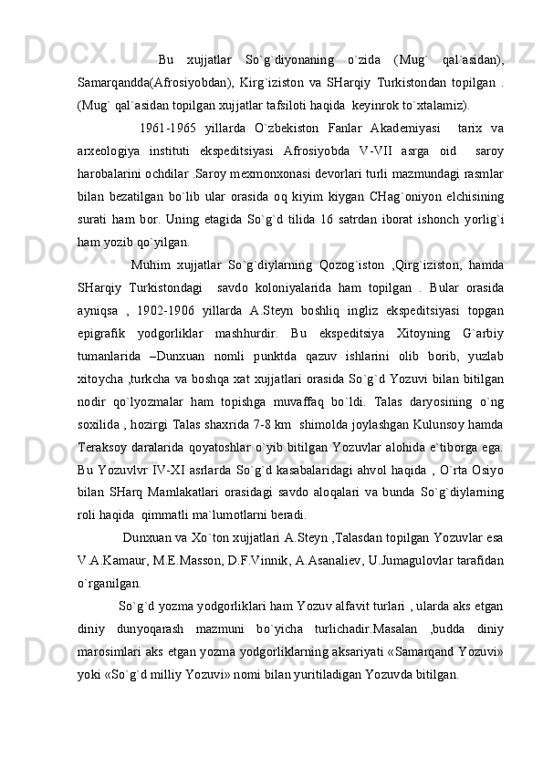         Bu   xujjatlar   So`g`diyonaning   o`zida   ( M u g`   qal`asidan),
Samar q andda(Afrosi yo bdan),   Kir g` iziston   va   SHarqiy   Turkistondan   topilgan   .
(Mu g`  qal`asidan topilgan xujjatlar ta f siloti haqida  keyinrok t o` xtalamiz).
        1961-1965   yillarda   O`zbekiston   Fanlar   Akademiyasi     tarix   va
arxeologiya   instituti   ekspeditsiyasi   Afrosi yo bda   V - VII   asrga   oid     saroy
harobalarini ochdilar .Saroy mexmonxonasi devorlari turli mazmundagi rasmlar
bilan   bezatilgan   bo`lib   ular   orasida   o q   kiyim   kiygan   CHa g` oni yo n   elchisining
surati   ham   bor.   Uning   etagida   So`g`d   tilida   16   satrdan   iborat   ishonch   yo rl ig`i
ham  yo zib  qo` yilgan.
        Mu h im   xujjatlar   So`g`diylarning   Q ozo g` iston   , Q ir g` iziston,   hamda
SHarqiy   Turkistondagi     savdo   koloniyalarida   ham   topilgan   .   Bular   orasida
ayniqsa   ,   1902-1906   yillarda   A.Steyn   boshliq   ingliz   ekspeditsiyasi   topgan
epigrafik   yodgorliklar   mashhurdir.   Bu   ekspeditsiya   Xitoyning   G`arbiy
tumanlarida   –Dunxuan   nomli   punktda   qazuv   ishlarini   olib   borib,   yuzlab
xitoycha ,turkcha va boshqa xat xujjatlari orasida So`g`d Yozuvi bilan bitilgan
nodir   qo`lyozmalar   ham   topishga   muvaffaq   bo`ldi.   Talas   daryosining   o`ng
soxilida , hozirgi Talas shaxrida 7-8 km  shimolda joylashgan Kulunsoy hamda
Teraksoy   daralarida   qoyatoshlar  o`yib   bitilgan  Yozuvlar   alohida  e`tiborga  ega.
Bu   Yozuvlvr   IV-XI   asrlarda   So`g`d   kasabalaridagi   ahvol  haqida   ,   O`rta   Osiyo
bilan   SHarq   Mamlakatlari   orasidagi   savdo   aloqalari   va   bunda   So`g`diylarning
roli haqida  qimmatli ma`lumotlarni beradi.
      Dunxuan va Xo`ton xujjatlari A.Steyn ,Talasdan topilgan Yozuvlar esa
V.A.Kamaur, M.E.Masson, D.F.Vinnik, A.Asanaliev, U.Jumagulovlar tarafidan
o`rganilgan.
     So`g`d yozma yodgorliklari ham Yozuv alfavit turlari , ularda aks etgan
diniy   dunyoqarash   mazmuni   bo`yicha   turlichadir.Masalan   ,budda   diniy
marosimlari aks etgan yozma yodgorliklarning aksariyati «Samarqand Yozuvi»
yoki «So`g`d milliy Yozuvi» nomi bilan yuritiladigan Yozuvda bitilgan. 