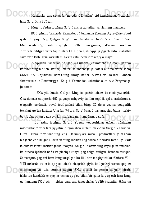        Kushonlar imperiyasida (milodiy I-II asrlar)  oid tangalardagi Yozuvlar
ham So`g`dcha bo`lgan.
 2. Mug` tog`idan topilgan So`g`d arxivi xujjatlari va ularning mazmuni.
      1932   yilning   baxorida  Zaxmatobod   tumanida   (hozirgi   Ayniy)Xayrobod
qishlog`i   yaqinidagi   Qolgan   Mug`   nomli   tepalik   yonbag`rida   cho`pon   Jo`rali
Mahmudali   o`g`li   kolxoz   qo`ylarini   o`tlatib   yurganida,   qal`adan   noma`lum
Yozuvda bitilgan xatni topib oladi.CHo`pon qishloqqa qaytgach xatni mahalliy
savodxon kishilarga ko`rsatadi. Lekin xatni hech kim o`qiy olmaydi.
      Voqeadan   habardor   bo`lgan   A.Pulodiy   (Zaxmatobod   tumani   partiya
komitetining   birinchi   kotibi)   –xatni   Do`shanbega   jo`natadi.U   erda   xatni   sobiq
SSSR   FA   Tojikiston   bazasining   ilmiy   kotibi   A.Ivasilev   ko`radi.   Undan
fotonusxa   olib   Peterburgga  –So`g`d   Yozuvidan   xabardor  olim  A.A.Freymanga
jo`natadi.
            SHu   yili   kuzda   Qolgan   Mug`da   qazish   ishlari   boshlab   yuborildi.
Qazishmalar natijasida 400 ga yaqin ashyoviy dalillar topildi, qal`a arxitekturasi
o`rganib   izoxlandi,   avval   topilganlari   bilan   birga   80   dona   yozma   yodgorlik
tekstlari qo`lga kiritildi.Ulardan 74 tasi So`g`dcha, 2 tasi arabcha, bittasi turkiy
bo`lib fan uchun benixoya kimmatbaxo ma`lumotlarni beradi.
        Bu   erdan   topilgan   So`g`d   Yozuvi   yodgorliklari   uchun   ishlatilgan
materiallar Yozuv taraqqiyotini o`rganishda muhim ob`ektdir.So`g`d Yozuvi va
O`rta   Osiyo   Yozuvlarining   eng   Qadimiylari   metall   predmetlari   yuzasidan
bizgacha etib kelgan.Ularda xatning shaklan eng sodda turlaridan tortib , yuksak
kursiv xusnixat shaklarigacha mavjud. So`g`d   Yozuvining keyingi namunalari
ko`pincha  ipakdek  nafis  va pishiq   «xitoy»  qog`oziga  bitilgan. Bundan  tashqari
Samarqand qog`ozi ham keng tarqalgan bo`lib,lekin,tadqiqotchilar fikricha VII-
VIII   asrlarda   bu   erda   qog`oz   ishlab   chiqarish   qiyin   bo`lganligi   uchun   qog`oz
etishmagan   va   juda   qimmat   turgan.   SHu   sababli   ko`pincha   xo`jalik   xisobi
ishlarida kundalik extiyojlar uchun qog`oz bilan bir qatorda yog`och ham keng
qo`llanilgan.YOg`och   -   toldan   yasalgan   tayoqchalar   bo`lib   (uzunligi   0,5m   va 