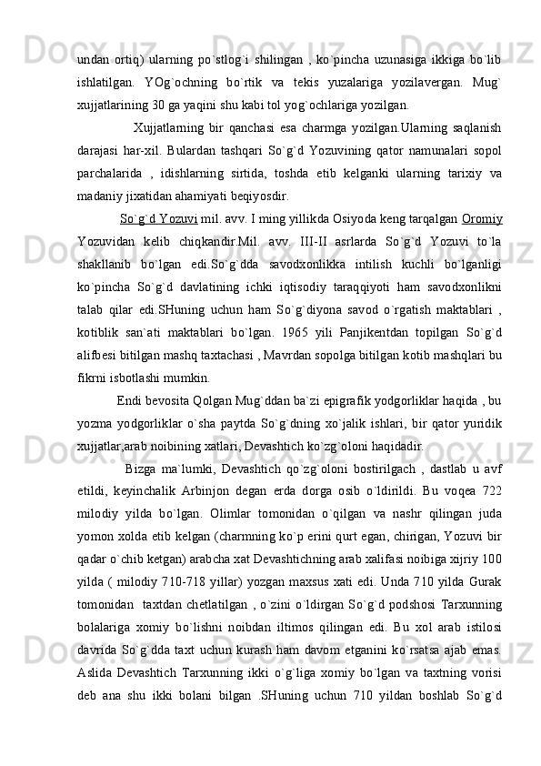 undan   ortiq)   ularning   po`stlog`i   shilingan   ,   ko`pincha   uzunasiga   ikkiga   bo`lib
ishlatilgan.   YOg`ochning   bo`rtik   va   tekis   yuzalariga   yozilavergan.   Mug`
xujjatlarining 30 ga yaqini shu kabi tol yog`ochlariga yozilgan.
            Xujjatlarning   bir   qanchasi   esa   charmga   yozilgan.Ularning   saqlanish
darajasi   har-xil.   Bulardan   tashqari   So`g`d   Yozuvining   qator   namunalari   sopol
parchalarida   ,   idishlarning   sirtida,   toshda   etib   kelganki   ularning   tarixiy   va
madaniy jixatidan ahamiyati beqiyosdir.
      So`g`d Yozuvi  mil. avv. I ming yillikda Osiyoda keng tarqalgan  Oromiy
Yozuvidan   kelib   chiqkandir.Mil.   avv.   III-II   asrlarda   So`g`d   Yozuvi   to`la
shakllanib   bo`lgan   edi.So`g`dda   savodxonlikka   intilish   kuchli   bo`lganligi
ko`pincha   So`g`d   davlatining   ichki   iqtisodiy   taraqqiyoti   ham   savodxonlikni
talab   qilar   edi.SHuning   uchun   ham   So`g`diyona   savod   o`rgatish   maktablari   ,
kotiblik   san`ati   maktablari   bo`lgan.   1965   yili   Panjikentdan   topilgan   So`g`d
alifbesi bitilgan mashq taxtachasi , Mavrdan sopolga bitilgan kotib mashqlari bu
fikrni isbotlashi mumkin.
    Endi bevosita Qolgan Mug`ddan ba`zi epigrafik yodgorliklar haqida , bu
yozma   yodgorliklar   o`sha   paytda   So`g`dning   xo`jalik   ishlari,   bir   qator   yuridik
xujjatlar,arab noibining xatlari, Devashtich ko`zg`oloni haqidadir.
        Bizga   ma`lumki,   Devashtich   qo`zg`oloni   bostirilgach   ,   dastlab   u   avf
etildi,   keyinchalik   Arbinjon   degan   erda   dorga   osib   o`ldirildi.   Bu   voqea   722
milodiy   yilda   bo`lgan.   Olimlar   tomonidan   o`qilgan   va   nashr   qilingan   juda
yomon xolda etib kelgan (charmning ko`p erini qurt egan, chirigan, Yozuvi bir
qadar o`chib ketgan) arabcha xat Devashtichning arab xalifasi noibiga xijriy 100
yilda ( milodiy 710-718 yillar) yozgan maxsus xati edi. Unda 710 yilda Gurak
tomonidan    taxtdan  chetlatilgan   ,  o`zini  o`ldirgan   So`g`d   podshosi   Tarxunning
bolalariga   xomiy   bo`lishni   noibdan   iltimos   qilingan   edi.   Bu   xol   arab   istilosi
davrida   So`g`dda   taxt   uchun   kurash   ham   davom   etganini   ko`rsatsa   ajab   emas.
Aslida   Devashtich   Tarxunning   ikki   o`g`liga   xomiy   bo`lgan   va   taxtning   vorisi
deb   ana   shu   ikki   bolani   bilgan   .SHuning   uchun   710   yildan   boshlab   So`g`d 