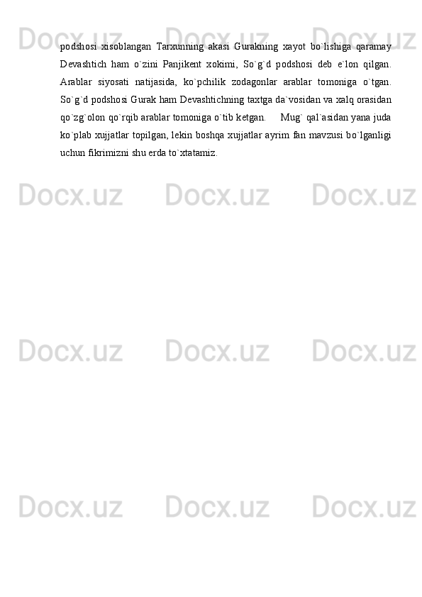 podshosi   xisoblangan   Tarxunning   akasi   Gurakning   xayot   bo`lishiga   qaramay
Devashtich   ham   o`zini   Panjikent   xokimi,   So`g`d   podshosi   deb   e`lon   qilgan.
Arablar   siyosati   natijasida,   ko`pchilik   zodagonlar   arablar   tomoniga   o`tgan.
So`g`d podshosi Gurak ham Devashtichning taxtga da`vosidan va xalq orasidan
qo`zg`olon qo`rqib arablar tomoniga o`tib ketgan.     Mug` qal`asidan yana juda
ko`plab xujjatlar topilgan, lekin boshqa xujjatlar ayrim fan mavzusi bo`lganligi
uchun fikrimizni shu erda to`xtatamiz. 