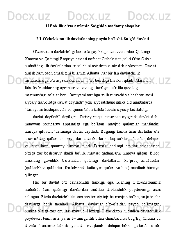 II.Bob.Ilk o‘rta asrlarda So‘g‘dda madaniy aloqalar
2.1. O'zbekiston ilk davlatlarning paydo bo’lishi .  So’g’d davlati
O'zbekiston davlatchiligi borasida gap ketganda avvalambor Qadimgi 
Xorazm va Qadimgi Baqtriya davlati nafaqat O'zbekiston,balki O'rta Osiyo 
hududidagi ilk davlatlardan  sanalishini aytishimiz joiz deb o'ylayman.  Davlat 
qurish ham oson emasligini bilamiz. Albatta, har bir fan davlatchilik 
tushunchasiga o’z aspekti doirasida ta’rif berishga harakat qiladi. Masalan, 
falsafiy kitoblarning ayrimlarida davlatga berilgan ta’rifda quyidagi 
mazmundagi so’zlar bor: “Jamiyatni tartibga solib turuvchi va boshqaruvchi 
siyosiy tashkilotga davlat deyiladi” yoki siyosatshunoslikka oid manbalarda 
“Jamiyatni boshqaruvchi va qonun bilan kafolatlovchi siyosiy tashkilotga
davlat   deyiladi”   deyilgan.   Tarixiy   nuqtai   nazardan   aytganda   davlat   deb–
muayyan   boshqaruv   apparatiga   ega   bo’lgan,   mavjud   qatlamlar   manfaatini
himoya   qiluvchi   tuzilmaga   davlat   deyiladi.   Bugungi   kunda   ham   davlatlar   o’z
tasarrufidagi qatlamlar – ziyolilar, tadbirkorlar, nafaqaxo’rlar, talabalar, dehqon
va   ishchilarni   qonuniy   himoya   qiladi.   Demak,   qadimgi   davrlar   davlatlarida
o’ziga   xos   boshqaruv   shakli   bo’lib,   mavjud   qatlamlarni   himoya   qilgan.   Biroq
tarixning   guvohlik   berishicha,   qadimgi   davlatlarda   ko’proq   amaldorlar
(quldorlikda quldorlar, feodalizmda katta yer egalari  va h.k.) manfaati  himoya
qilingan.
Har   bir   davlat   o’z   davlatchilik   tarixiga   ega.   Bizning   O’zbekistonimiz
hududida   ham   qadimgi   davrlardan   boshlab   davlatchilik   poydevoriga   asos
solingan. Bizda davlatchilikka xos boy tarixiy tajriba mavjud bo’lib, bu juda olis
davrlarga   borib   taqaladi.   Albatta,   davlatlar   o’z–o’zidan   paydo   bo’lmagan,
buning  o’ziga  xos omillari   mavjud.  Hozirgi  O’zbekiston   hududida  davlatchilik
poydevori temir asri, ya’ni 1– mingyillik bilan chambarchas bog’liq. Chunki bu
davrda   hunarmandchilik   yanada   rivojlandi,   dehqonchilik   gurkirab   o’sdi. 