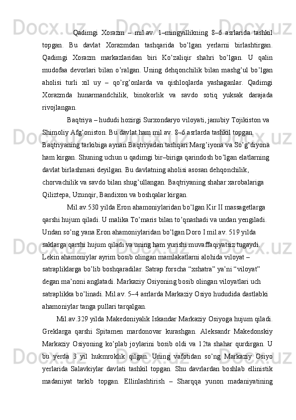           Qadimgi   Xorazm   –   mil.av.   1–mingyillikning   8–6   asrlarida   tashkil
topgan.   Bu   davlat   Xorazmdan   tashqarida   bo’lgan   yerlarni   birlashtirgan.
Qadimgi   Xorazm   markazlaridan   biri   Ko’zaliqir   shahri   bo’lgan.   U   qalin
mudofaa   devorlari   bilan   o’ralgan.   Uning   dehqonchilik   bilan   mashg’ul   bo’lgan
aholisi   turli   xil   uy   –   qo’rg’onlarda   va   qishloqlarda   yashaganlar.   Qadimgi
Xorazmda   hunarmandchilik,   binokorlik   va   savdo   sotiq   yuksak   darajada
rivojlangan.
      Baqtriya – hududi hozirgi Surxondaryo viloyati, janubiy Tojikiston va 
Shimoliy Afg’oniston. Bu davlat ham mil.av. 8–6 asrlarda tashkil topgan. 
Baqtriyaning tarkibiga aynan Baqtriyadan tashqari Marg’iyona va So’g’diyona 
ham kirgan. Shuning uchun u qadimgi bir–biriga qarindosh bo’lgan elatlarning 
davlat birlashmasi deyilgan. Bu davlatning aholisi asosan dehqonchilik, 
chorvachilik va savdo bilan shug’ullangan. Baqtriyaning shahar xarobalariga 
Qiliztepa, Uzunqir, Bandixon va boshqalar kirgan. 
      Mil.av.530 yilda Eron ahamoniylaridan bo’lgan Kir II massagetlarga 
qarshi hujum qiladi. U malika To’maris bilan to’qnashadi va undan yengiladi. 
Undan so’ng yana Eron ahamoniylaridan bo’lgan Doro I mil.av. 519 yilda 
saklarga qarshi hujum qiladi va uning ham yurishi muvaffaqiyatsiz tugaydi. 
Lekin ahamoniylar ayrim bosib olingan mamlakatlarni alohida viloyat – 
satrapliklarga bo’lib boshqaradilar. Satrap forscha “xshatra” ya’ni “viloyat” 
degan ma’noni anglatadi. Markaziy Osiyoning bosib olingan viloyatlari uch 
satraplikka bo’linadi. Mil.av. 5–4 asrlarda Markaziy Osiyo hududida dastlabki 
ahamoniylar tanga pullari tarqalgan.
Mil.av.329 yilda Makedoniyalik Iskandar Markaziy Osiyoga hujum qiladi.
Greklarga   qarshi   Spitamen   mardonovar   kurashgan.   Aleksandr   Makedonskiy
Markaziy   Osiyoning   ko’plab   joylarini   bosib   oldi   va   12ta   shahar   qurdirgan.   U
bu   yerda   3   yil   hukmroklik   qilgan.   Uning   vafotidan   so’ng   Markaziy   Osiyo
yerlarida   Salavkiylar   davlati   tashkil   topgan.   Shu   davrlardan   boshlab   ellinistik
madaniyat   tarkib   topgan.   Ellinlashtirish   –   Sharqqa   yunon   madaniyatining 