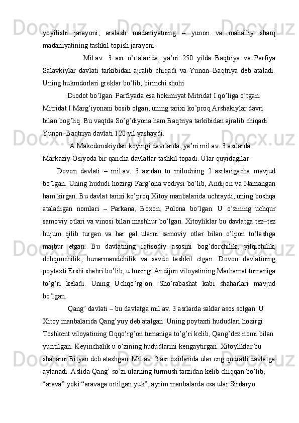 yoyilishi   jarayoni,   aralash   madaniyatning   –   yunon   va   mahalliy   sharq
madaniyatining tashkil topish jarayoni.
              Mil.av.   3   asr   o’rtalarida,   ya’ni   250   yilda   Baqtriya   va   Parfiya
Salavkiylar   davlati   tarkibidan   ajralib   chiqadi   va   Yunon–Baqtriya   deb   ataladi.
Uning hukmdorlari greklar bo’lib, birinchi shohi
      Diodot bo’lgan. Parfiyada esa hokimiyat Mitridat I qo’liga o’tgan. 
Mitridat I Marg’iyonani bosib olgan, uning tarixi ko’proq Arshakiylar davri 
bilan bog’liq. Bu vaqtda So’g’diyona ham Baqtriya tarkibidan ajralib chiqadi. 
Yunon–Baqtriya davlati 120 yil yashaydi.
       A.Makedonskiydan keyingi davrlarda, ya’ni mil.av. 3 asrlarda 
Markaziy Osiyoda bir qancha davlatlar tashkil topadi. Ular quyidagilar:
Dovon   davlati   –   mil.av.   3   asrdan   to   milodning   2   asrlarigacha   mavjud
bo’lgan. Uning hududi hozirgi Farg’ona vodiysi bo’lib, Andijon va Namangan
ham kirgan. Bu davlat tarixi ko’proq Xitoy manbalarida uchraydi, uning boshqa
ataladigan   nomlari   –   Parkana,   Boxon,   Polona   bo’lgan.   U   o’zining   uchqur
samoviy otlari va vinosi bilan mashhur bo’lgan. Xitoyliklar bu davlatga tez–tez
hujum   qilib   turgan   va   har   gal   ularni   samoviy   otlar   bilan   o’lpon   to’lashga
majbur   etgan.   Bu   davlatning   iqtisodiy   asosini   bog’dorchilik,   yilqichilik,
dehqonchilik,   hunarmandchilik   va   savdo   tashkil   etgan.   Dovon   davlatining
poytaxti Ershi shahri bo’lib, u hozirgi Andijon viloyatining Marhamat tumaniga
to’g’ri   keladi.   Uning   Uchqo’rg’on.   Sho’rabashat   kabi   shaharlari   mavjud
bo’lgan.
      Qang’ davlati – bu davlatga mil.av. 3 asrlarda saklar asos solgan. U 
Xitoy manbalarida Qang’yuy deb atalgan. Uning poytaxti hududlari hozirgi 
Toshkent viloyatining Oqqo’rg’on tumaniga to’g’ri kelib, Qang’dez nomi bilan 
yuritilgan. Keyinchalik u o’zining hududlarini kengaytirgan. Xitoyliklar bu 
shaharni Bityan deb atashgan. Mil.av. 2 asr oxirlarida ular eng qudratli davlatga 
aylanadi. Aslida Qang’ so’zi ularning turmush tarzidan kelib chiqqan bo’lib, 
“arava” yoki “aravaga ortilgan yuk”, ayrim manbalarda esa ular Sirdaryo  