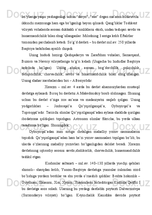 bo’ylariga yaqin yashaganligi uchun “daryo”, “suv” degan ma’noni bildiruvchi 
ikkinchi mazmunga ham ega bo’lganligi bayon qilinadi. Qang’liklar Toshkent 
viloyati vohalarida asosan dukkakli o’simliklarni ekish, undan tashqari savdo va
hunarmandchilik bilan shug’ullanganlar. Milodning 3 asriga kelib Eftalitlar 
tomonidan parchalanib ketadi. So’g’d davlati – bu davlat mil.av. 250 yillarda 
Baqtriya tarkibidan ajralib chiqadi.
Uning   hududi   hozirgi   Qashqadaryo   va   Zarafshon   vohalari,   Samarqand,
Buxoro   va  Navoiy   viloyatlariga   to’g’ri   keladi  (Ungacha  bu  hududlar  Baqtriya
tarkibida   bo’lgan).   Uning   aholisi   asosan   bog’dorchilik,   polizchilik,
dehqonchilik,   chorvachilik,   savdo   va   hunarmandchilik   bilan   shug’ullangan.
Uning shahar xarobalaridan biri – Afrosiyobdir.
                    Xorazm   –   mil.av.   4   asrda   bu   davlat   ahamoniylardan   mustaqil
davlatga aylanadi. Biroq bu davlatni A.Makedonskiy bosib ololmagan. Shuning
uchun   bu   davlat   o’ziga   xos   an’ana   va   madaniyatni   saqlab   qolgan.   Uning
yodgorliklari   –   Jonbosqal’a.   Qo’yqirilganqal’a,   Oybuyirqal’a   va
Tuproqqal’adir. Tarixchi olimlar Qo’yqirilganqal’adan aylana shaklida qurilgan
ibodatxona   qoldiqlari   topishgan.   Astronom   olimlar   fikricha,   bu   yerda   ulkan
rasadxona bo’lgan. Shuningdek,
Oybuyirqal’adan   xum   sirtiga   chekilgan   mahalliy   yozuv   namunalarini
topishdi. Qo’yqirilganqal’adan ham ba’zi yozuv namunalari topilgan bo’lib, bu
ularda   o’zlarining   mahalliy   yozuvlari   bo’lganligidan   dalolat   beradi.   Xorazm
davlatining   iqtisodiy   asosini   savdo,sholikorlik,   chorvachilik,   hunarmandchilik
tashkil etgan.
                         Kushonlar saltanati – mil.av. 140–130 yillarda yuechji qabilari
shimoli–   sharqdan   kelib,   Yunon–Baqtriya   davlatiga   yunonlar   zulmidan   ozod
bo’lishiga yordam berdilar  va shu yerda o’rnashib qoldilar.  Beshta hokimlik –
Guyshuan, Shuanmi, Xisi, Xyumi, Xuanmilarni birlashtirgan Kudzula Qadfiz I
bu   davlatga   asos   soladi.   Ularning   bu   yerdagi   dastlabki   poytaxti   Dalvarzintepa
(Surxondaryo   viloyati)   bo’lgan.   Keyinchalik   Kanishka   davrida   poytaxt 