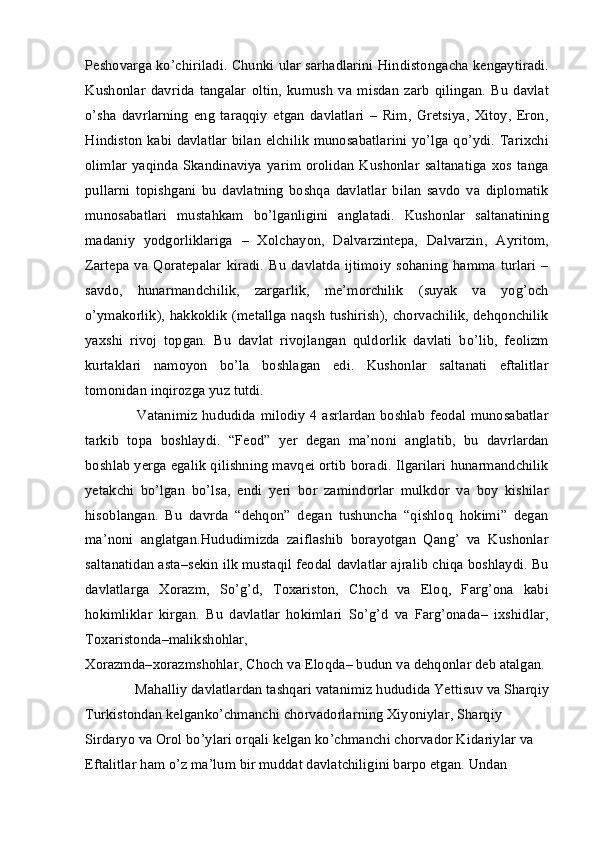 Peshovarga ko’chiriladi. Chunki ular sarhadlarini Hindistongacha kengaytiradi.
Kushonlar   davrida   tangalar   oltin,   kumush   va   misdan   zarb   qilingan.   Bu   davlat
o’sha   davrlarning   eng   taraqqiy   etgan   davlatlari   –   Rim,   Gretsiya,   Xitoy,   Eron,
Hindiston kabi davlatlar bilan elchilik munosabatlarini yo’lga qo’ydi. Tarixchi
olimlar   yaqinda   Skandinaviya  yarim  orolidan   Kushonlar   saltanatiga   xos   tanga
pullarni   topishgani   bu   davlatning   boshqa   davlatlar   bilan   savdo   va   diplomatik
munosabatlari   mustahkam   bo’lganligini   anglatadi.   Kushonlar   saltanatining
madaniy   yodgorliklariga   –   Xolchayon,   Dalvarzintepa,   Dalvarzin,   Ayritom,
Zartepa  va  Qoratepalar   kiradi.   Bu   davlatda  ijtimoiy   sohaning  hamma  turlari   –
savdo,   hunarmandchilik,   zargarlik,   me’morchilik   (suyak   va   yog’och
o’ymakorlik), hakkoklik (metallga naqsh tushirish), chorvachilik, dehqonchilik
yaxshi   rivoj   topgan.   Bu   davlat   rivojlangan   quldorlik   davlati   bo’lib,   feolizm
kurtaklari   namoyon   bo’la   boshlagan   edi.   Kushonlar   saltanati   eftalitlar
tomonidan inqirozga yuz tutdi.
         Vatanimiz hududida milodiy 4 asrlardan  boshlab feodal munosabatlar
tarkib   topa   boshlaydi.   “Feod”   yer   degan   ma’noni   anglatib,   bu   davrlardan
boshlab yerga egalik qilishning mavqei ortib boradi. Ilgarilari hunarmandchilik
yetakchi   bo’lgan   bo’lsa,   endi   yeri   bor   zamindorlar   mulkdor   va   boy   kishilar
hisoblangan.   Bu   davrda   “dehqon”   degan   tushuncha   “qishloq   hokimi”   degan
ma’noni   anglatgan.Hududimizda   zaiflashib   borayotgan   Qang’   va   Kushonlar
saltanatidan asta–sekin ilk mustaqil feodal davlatlar ajralib chiqa boshlaydi. Bu
davlatlarga   Xorazm,   So’g’d,   Toxariston,   Choch   va   Eloq,   Farg’ona   kabi
hokimliklar   kirgan.   Bu   davlatlar   hokimlari   So’g’d   va   Farg’onada–   ixshidlar,
Toxaristonda–malikshohlar,  
Xorazmda–xorazmshohlar, Choch va Eloqda– budun va dehqonlar deb atalgan. 
      Mahalliy davlatlardan tashqari vatanimiz hududida Yettisuv va Sharqiy
Turkistondan kelganko’chmanchi chorvadorlarning Xiyoniylar, Sharqiy 
Sirdaryo va Orol bo’ylari orqali kelgan ko’chmanchi chorvador Kidariylar va 
Eftalitlar ham o’z ma’lum bir muddat davlatchiligini barpo etgan. Undan  