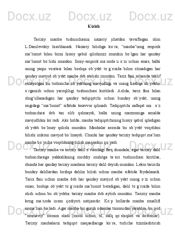 Kirish
Tarixiy   manba   tushunchasini   nazariy   jihatdan   tavsiflagan   olim
L.Danilevskiy   hisoblanadi.   Nazariy   bilishga   ko`ra,   “manba”ning   empirik
ma’lumot   bilan   bizni   hissiy   qabul   qilishimiz   mumkin   bo`lgan   har   qanday
ma’lumot   bo`lishi   mumkin.   Ilmiy-empirik   ma`noda   u   o`zi   uchun   emas,   balki
uning   yaqin   vositasi   bilan   boshqa   ob`yekt   to`g`risida   bilim   olinadigan   har
qanday mavjud ob`yekt manba deb atalishi mumkin. Tarix fani sohasida taklif
etilayotgan   bu   tushuncha   ob`yektning   mavjudligi   va   uning   boshqa   ob`yektni
o`rganish   uchun   yaroqliligi   tushunchasi   kiritiladi.   Aslida,   tarix   fani   bilan
shug’ullanadigan   har   qanday   tadqiqotchi   uchun   bunday   ob`yekt,   uning
ongidagi   “ma’lumot”   sifatida   tasavvur   qilinadi.   Tadqiqotchi   nafaqat   uni     o`z
tushunchasi   deb   tan   olib   qolmaydi,   balki   uning   mazmuniga   amalda
mavjudlikni ko`radi. Aks holda, manba tadqiqotchining hissiy qabul qiladigan
ob`yekti   bo`lmay   qolishi   mumkin.   Manbalar   asosida   bu   ob`yekt   voqelikni
bilishi imkoni mavjud bo`lmaydi. Chunki har qanday tarixiy  tadqiqot ma’lum
manba bo`yicha voqelikning bilish maqsadini qo`yadi.
Tarixiy manba va tarixiy dalil o`rtasidagi farq shundaki, agar tarixiy dalil
tushunchasiga   yakkalikning   moddiy   muhitga   ta`siri   tushunchasi   kiritilsa,
shunda har qanday tarixiy manbani tarixiy dalil deyish mumkin. Lekin tarixchi
bunday   dalillardan   boshqa   dalilni   bilish   uchun   manba   sifatida   foydalanadi.
Tarix   fani   uchun   manba   deb   har   qanday   mavjud   ob`yekt   uning   o`zi   uchun
emas,   boshqa   ob`yekt   to`g`risida   ma’lumot   beradigan,   dalil   to`g`risida   bilim
olish   uchun   bu   ob`yektni   tarixiy   manba   deb   aytish   mumkin.   Tarixiy   manba
keng   ma`noda   inson   ijodiyoti   natijasidir.   Ko`p   hollarda   manba   muallifi
noma’lum bo`ladi. Agar manba bir guruh odamlar tomonidan yaratilsa, bu ijod
“ommaviy”   nomini   oladi   (misol   uchun,   til,   xalq   qo`shiqlari   va   dostonlar).
Tarixiy   manbalarni   tadqiqot   maqsadlariga   ko`ra,   turlicha   tizimlashtirish 