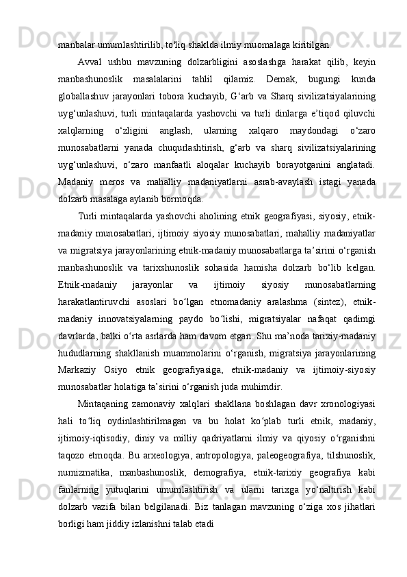 manbalar umumlashtirilib, to'liq shaklda ilmiy muomalaga kiritilgan.
Avval   ushbu   mavzuning   dolzarbligini   asoslashga   harakat   qilib,   keyin
manbashunoslik   masalalarini   tahlil   qilamiz.   Demak,   bugungi   kunda
globallashuv   jarayonlari   tobora   kuchayib,   G‘arb   va   Sharq   sivilizatsiyalarining
uyg‘unlashuvi,   turli   mintaqalarda   yashovchi   va   turli   dinlarga   e’tiqod   qiluvchi
xalqlarning   o‘zligini   anglash,   ularning   xalqaro   maydondagi   o‘zaro
munosabatlarni   yanada   chuqurlashtirish,   g‘arb   va   sharq   sivilizatsiyalarining
uyg‘unlashuvi,   o‘zaro   manfaatli   aloqalar   kuchayib   borayotganini   anglatadi.
Madaniy   meros   va   mahalliy   madaniyatlarni   asrab-avaylash   istagi   yanada
dolzarb masalaga aylanib bormoqda.
Turli  mintaqalarda   yashovchi  aholining   etnik   geografiyasi,   siyosiy,  etnik-
madaniy  munosabatlari,  ijtimoiy  siyosiy  munosabatlari,  mahalliy  madaniyatlar
va migratsiya jarayonlarining etnik-madaniy munosabatlarga ta’sirini o‘rganish
manbashunoslik   va   tarixshunoslik   sohasida   hamisha   dolzarb   bo‘lib   kelgan.
Etnik-madaniy   jarayonlar   va   ijtimoiy   siyosiy   munosabatlarning
harakatlantiruvchi   asoslari   bo lgan   etnomadaniy   aralashma   (sintez),   etnik-ʻ
madaniy   innovatsiyalarning   paydo   bo lishi,   migratsiyalar   nafaqat   qadimgi	
ʻ
davrlarda, balki o rta asrlarda ham davom etgan. Shu ma’noda tarixiy-madaniy	
ʻ
hududlarning   shakllanish   muammolarini   o‘rganish,   migratsiya   jarayonlarining
Markaziy   Osiyo   etnik   geografiyasiga,   etnik-madaniy   va   ijtimoiy-siyosiy
munosabatlar holatiga ta’sirini o‘rganish juda muhimdir.
Mintaqaning   zamonaviy   xalqlari   shakllana   boshlagan   davr   xronologiyasi
hali   to liq   oydinlashtirilmagan   va   bu   holat   ko plab   turli   etnik,   madaniy,	
ʻ ʻ
ijtimoiy-iqtisodiy,   diniy   va   milliy   qadriyatlarni   ilmiy   va   qiyosiy   o rganishni	
ʻ
taqozo   etmoqda.   Bu   arxeologiya,   antropologiya,   paleogeografiya,   tilshunoslik,
numizmatika,   manbashunoslik,   demografiya,   etnik-tarixiy   geografiya   kabi
fanlarning   yutuqlarini   umumlashtirish   va   ularni   tarixga   yo‘naltirish   kabi
dolzarb   vazifa   bilan   belgilanadi.   Biz   tanlagan   mavzuning   o‘ziga   xos   jihatlari
borligi ham jiddiy izlanishni talab etadi 