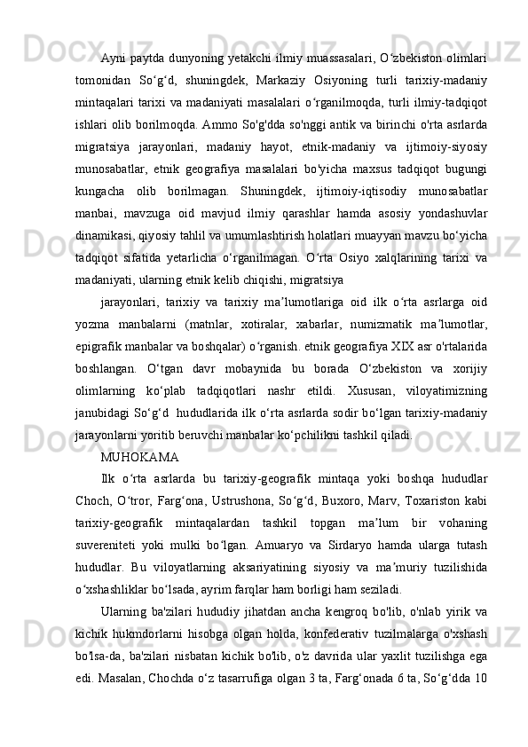 Ayni paytda dunyoning yetakchi ilmiy muassasalari, O zbekiston olimlariʻ
tomonidan   So g d,   shuningdek,   Markaziy   Osiyoning   turli   tarixiy-madaniy	
ʻ ʻ
mintaqalari   tarixi va  madaniyati masalalari   o rganilmoqda, turli ilmiy-tadqiqot	
ʻ
ishlari olib borilmoqda. Ammo So'g'dda so'nggi antik va birinchi o'rta asrlarda
migratsiya   jarayonlari,   madaniy   hayot,   etnik-madaniy   va   ijtimoiy-siyosiy
munosabatlar,   etnik   geografiya   masalalari   bo'yicha   maxsus   tadqiqot   bugungi
kungacha   olib   borilmagan.   Shuningdek,   ijtimoiy-iqtisodiy   munosabatlar
manbai,   mavzuga   oid   mavjud   ilmiy   qarashlar   hamda   asosiy   yondashuvlar
dinamikasi, qiyosiy tahlil va umumlashtirish holatlari muayyan mavzu bo‘yicha
tadqiqot   sifatida   yetarlicha   o‘rganilmagan.   O rta   Osiyo   xalqlarining   tarixi   va
ʻ
madaniyati, ularning etnik kelib chiqishi, migratsiya
jarayonlari,   tarixiy   va   tarixiy   ma lumotlariga   oid   ilk   o rta   asrlarga   oid	
ʼ ʻ
yozma   manbalarni   (matnlar,   xotiralar,   xabarlar,   numizmatik   ma lumotlar,	
ʼ
epigrafik manbalar va boshqalar) o rganish. etnik geografiya XIX asr o'rtalarida	
ʻ
boshlangan.   O‘tgan   davr   mobaynida   bu   borada   O‘zbekiston   va   xorijiy
olimlarning   ko‘plab   tadqiqotlari   nashr   etildi.   Xususan,   viloyatimizning
janubidagi So‘g‘d   hududlarida ilk o‘rta asrlarda sodir bo‘lgan tarixiy-madaniy
jarayonlarni yoritib beruvchi manbalar ko‘pchilikni tashkil qiladi.
MUHOKAMA
Ilk   o rta   asrlarda   bu   tarixiy-geografik   mintaqa   yoki   boshqa   hududlar	
ʻ
Choch,   O tror,   Farg ona,   Ustrushona,   So g d,   Buxoro,   Marv,   Toxariston   kabi
ʻ ʻ ʻ ʻ
tarixiy-geografik   mintaqalardan   tashkil   topgan   ma lum   bir   vohaning	
ʼ
suvereniteti   yoki   mulki   bo lgan.   Amuaryo   va   Sirdaryo   hamda   ularga   tutash	
ʻ
hududlar.   Bu   viloyatlarning   aksariyatining   siyosiy   va   ma muriy   tuzilishida	
ʼ
o xshashliklar bo lsada, ayrim farqlar ham borligi ham seziladi.	
ʻ ʻ
Ularning   ba'zilari   hududiy   jihatdan   ancha   kengroq   bo'lib,   o'nlab   yirik   va
kichik   hukmdorlarni   hisobga   olgan   holda,   konfederativ   tuzilmalarga   o'xshash
bo'lsa-da,   ba'zilari  nisbatan   kichik  bo'lib,  o'z  davrida  ular   yaxlit   tuzilishga   ega
edi. Masalan, Chochda o‘z tasarrufiga olgan 3 ta, Farg‘onada 6 ta, So‘g‘dda 10 